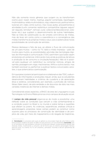 479
LINGUAGENS E SUAS TECNOLOGIAS
ENSINO MÉDIO
Não são somente novos gêneros que surgem ou se transformam
(como post, tweet, meme, mashup, playlist comentada, reportagem
multimidiática, relato multimidiático, vlog, videominuto, political remix,
tutoriais em vídeo, entre outros), mas novas ações, procedimentos e
atividades (curtir, comentar, redistribuir, compartilhar, taguear, seguir/
ser seguido, remidiar61
, remixar, curar, colecionar/descolecionar, cola-
borar etc.) que supõem o desenvolvimento de outras habilidades.
Não se trata de substituição ou de simples convivência de mídias,
mas de levar em conta como a coexistência e a convergência das
mídias transforma as próprias mídias e seus usos e potencializa novas
possibilidades de construção de sentidos.
Merece destaque o fato de que, ao alterar o fluxo de comunicação
de um para muitos – como na TV, rádio e mídia impressa – para de
muitos para muitos, as possibilidades advindas das tecnologias digi-
tais de informação e comunicação (TDIC) permitem que todos sejam
produtores em potencial, imbricando mais ainda as práticas de leitura
e produção (e de consumo e circulação/recepção). Não só é possí-
vel para qualquer um redistribuir ou comentar notícias, artigos de
opinião, postagens em vlogs, machinemas, AMVs e outros textos, mas
também escrever ou performar e publicar textos e enunciados varia-
dos, o que potencializa a participação.
Em que pese o potencial participativo e colaborativo das TDIC, a abun-
dância de informações e produções requer, ainda, que os estudantes
desenvolvam habilidades e critérios de curadoria e de apreciação
ética e estética, considerando, por exemplo, a profusão de notícias
falsas (fake news), de pós-verdades e de discursos de ódio nas mais
variadas instâncias da internet e demais mídias.
Considerando esses aspectos, a BNCC da área de Linguagens e suas
Tecnologias no Ensino Médio prioriza cinco campos de atuação social.
O campo da vida pessoal organiza-se de modo a possibilitar uma
reflexão sobre as condições que cercam a vida contemporânea e
a condição juvenil no Brasil e no mundo e sobre temas e questões
que afetam os jovens. As vivências, experiências, análises críticas e
aprendizagens propostas nesse campo podem se constituir como
suporte para os processos de construção de identidade e de pro-
jetos de vida, por meio do mapeamento e do resgate de trajetórias,
61	 Remidiação é o processo pelo qual um gênero ou enunciado migra de uma mídia a outra.
Esse processo acelerou-se tanto na Web 2.0 que provocou um funcionamento transmídia, isto
é, um processo em que artefatos culturais (e comerciais) passam sucessivamente através das
diversas mídias, incentivando o consumo, de tal forma que um mesmo personagem famoso
está em livros, no cinema, na TV, em chaveiros, camisetas, mochilas e até em garrafinhas de
água mineral.
 
