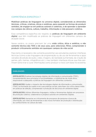 489
LINGUAGENS E SUAS TECNOLOGIAS
ENSINO MÉDIO
COMPETÊNCIA ESPECÍFICA 7
Mobilizar práticas de linguagem no universo digital, considerando as dimensões
técnicas, críticas, criativas, éticas e estéticas, para expandir as formas de produzir
sentidos, de engajar-se em práticas autorais e coletivas, e de aprender a aprender
nos campos da ciência, cultura, trabalho, informação e vida pessoal e coletiva.
Essa competência específica diz respeito às práticas de linguagem em ambiente
digital, que têm modificado as práticas de linguagem em diferentes campos de
atuação social.
Nesse cenário, os jovens precisam ter uma visão crítica, ética e estética, e não
somente técnica das TDIC e de seus usos, para selecionar, filtrar, compreender e
produzir criticamente sentidos em quaisquer campos da vida social.
Para tanto, é necessário não somente possibilitar aos estudantes explorar interfaces
técnicas (como a das linguagens de programação ou de uso de ferramentas e apps
variados de edição de áudio, vídeo, imagens, de realidade aumentada, de criação de
games, gifs, memes, infográficos etc.), mas também interfaces éticas que lhes per-
mitam tanto triar e curar informações como produzir o novo com base no existente.
HABILIDADES
(EM13LGG701) Explorar tecnologias digitais da informação e comunicação (TDIC),
compreendendo seus princípios e funcionalidades, e mobilizá-las de modo ético,
responsável e adequado a práticas de linguagem em diferentes contextos.
(EM13LGG702) Avaliar o impacto das tecnologias digitais da informação e comunicação
(TDIC) na formação do sujeito e em suas práticas sociais, para fazer uso crítico dessa mídia
em práticas de seleção, compreensão e produção de discursos em ambiente digital.
(EM13LGG703) Utilizar diferentes linguagens, mídias e ferramentas digitais em processos
de produção coletiva, colaborativa e projetos autorais em ambientes digitais.
(EM13LGG704) Apropriar-se criticamente de processos de pesquisa e busca de
informação, por meio de ferramentas e dos novos formatos de produção e distribuição
do conhecimento na cultura de rede.
 
