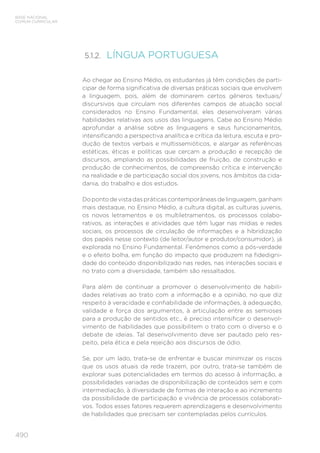 490
BASE NACIONAL
COMUM CURRICULAR
5.1.2. 
LÍNGUA PORTUGUESA
Ao chegar ao Ensino Médio, os estudantes já têm condições de parti-
cipar de forma significativa de diversas práticas sociais que envolvem
a linguagem, pois, além de dominarem certos gêneros textuais/
discursivos que circulam nos diferentes campos de atuação social
considerados no Ensino Fundamental, eles desenvolveram várias
habilidades relativas aos usos das linguagens. Cabe ao Ensino Médio
aprofundar a análise sobre as linguagens e seus funcionamentos,
intensificando a perspectiva analítica e crítica da leitura, escuta e pro-
dução de textos verbais e multissemióticos, e alargar as referências
estéticas, éticas e políticas que cercam a produção e recepção de
discursos, ampliando as possibilidades de fruição, de construção e
produção de conhecimentos, de compreensão crítica e intervenção
na realidade e de participação social dos jovens, nos âmbitos da cida-
dania, do trabalho e dos estudos.
Dopontodevistadaspráticascontemporâneasdelinguagem,ganham
mais destaque, no Ensino Médio, a cultura digital, as culturas juvenis,
os novos letramentos e os multiletramentos, os processos colabo-
rativos, as interações e atividades que têm lugar nas mídias e redes
sociais, os processos de circulação de informações e a hibridização
dos papéis nesse contexto (de leitor/autor e produtor/consumidor), já
explorada no Ensino Fundamental. Fenômenos como a pós-verdade
e o efeito bolha, em função do impacto que produzem na fidedigni-
dade do conteúdo disponibilizado nas redes, nas interações sociais e
no trato com a diversidade, também são ressaltados.
Para além de continuar a promover o desenvolvimento de habili-
dades relativas ao trato com a informação e a opinião, no que diz
respeito à veracidade e confiabilidade de informações, à adequação,
validade e força dos argumentos, à articulação entre as semioses
para a produção de sentidos etc., é preciso intensificar o desenvol-
vimento de habilidades que possibilitem o trato com o diverso e o
debate de ideias. Tal desenvolvimento deve ser pautado pelo res-
peito, pela ética e pela rejeição aos discursos de ódio.
Se, por um lado, trata-se de enfrentar e buscar minimizar os riscos
que os usos atuais da rede trazem, por outro, trata-se também de
explorar suas potencialidades em termos do acesso à informação, a
possibilidades variadas de disponibilização de conteúdos sem e com
intermediação, à diversidade de formas de interação e ao incremento
da possibilidade de participação e vivência de processos colaborati-
vos. Todos esses fatores requerem aprendizagens e desenvolvimento
de habilidades que precisam ser contempladas pelos currículos.
 