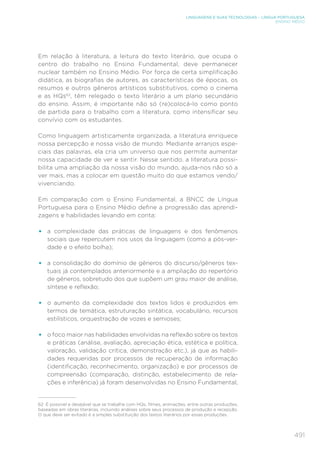 491
LINGUAGENS E SUAS TECNOLOGIAS – LÍNGUA PORTUGUESA
ENSINO MÉDIO
Em relação à literatura, a leitura do texto literário, que ocupa o
centro do trabalho no Ensino Fundamental, deve permanecer
nuclear também no Ensino Médio. Por força de certa simplificação
didática, as biografias de autores, as características de épocas, os
resumos e outros gêneros artísticos substitutivos, como o cinema
e as HQs62
, têm relegado o texto literário a um plano secundário
do ensino. Assim, é importante não só (re)colocá-lo como ponto
de partida para o trabalho com a literatura, como intensificar seu
convívio com os estudantes.
Como linguagem artisticamente organizada, a literatura enriquece
nossa percepção e nossa visão de mundo. Mediante arranjos espe-
ciais das palavras, ela cria um universo que nos permite aumentar
nossa capacidade de ver e sentir. Nesse sentido, a literatura possi-
bilita uma ampliação da nossa visão do mundo, ajuda-nos não só a
ver mais, mas a colocar em questão muito do que estamos vendo/
vivenciando.
Em comparação com o Ensino Fundamental, a BNCC de Língua
Portuguesa para o Ensino Médio define a progressão das aprendi-
zagens e habilidades levando em conta:
•	 a complexidade das práticas de linguagens e dos fenômenos
sociais que repercutem nos usos da linguagem (como a pós-ver-
dade e o efeito bolha);
•	 a consolidação do domínio de gêneros do discurso/gêneros tex-
tuais já contemplados anteriormente e a ampliação do repertório
de gêneros, sobretudo dos que supõem um grau maior de análise,
síntese e reflexão;
•	 o aumento da complexidade dos textos lidos e produzidos em
termos de temática, estruturação sintática, vocabulário, recursos
estilísticos, orquestração de vozes e semioses;
•	 o foco maior nas habilidades envolvidas na reflexão sobre os textos
e práticas (análise, avaliação, apreciação ética, estética e política,
valoração, validação crítica, demonstração etc.), já que as habili-
dades requeridas por processos de recuperação de informação
(identificação, reconhecimento, organização) e por processos de
compreensão (comparação, distinção, estabelecimento de rela-
ções e inferência) já foram desenvolvidas no Ensino Fundamental;
62	 É possível e desejável que se trabalhe com HQs, filmes, animações, entre outras produções,
baseadas em obras literárias, incluindo análises sobre seus processos de produção e recepção.
O que deve ser evitado é a simples substituição dos textos literários por essas produções.
 
