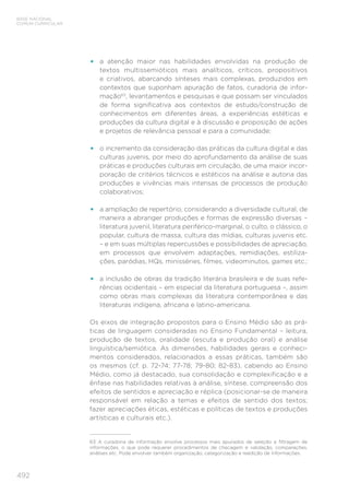 492
BASE NACIONAL
COMUM CURRICULAR
•	 a atenção maior nas habilidades envolvidas na produção de
textos multissemióticos mais analíticos, críticos, propositivos
e criativos, abarcando sínteses mais complexas, produzidos em
contextos que suponham apuração de fatos, curadoria de infor-
mação63
, levantamentos e pesquisas e que possam ser vinculados
de forma significativa aos contextos de estudo/construção de
conhecimentos em diferentes áreas, a experiências estéticas e
produções da cultura digital e à discussão e proposição de ações
e projetos de relevância pessoal e para a comunidade;
•	 o incremento da consideração das práticas da cultura digital e das
culturas juvenis, por meio do aprofundamento da análise de suas
práticas e produções culturais em circulação, de uma maior incor-
poração de critérios técnicos e estéticos na análise e autoria das
produções e vivências mais intensas de processos de produção
colaborativos;
•	 a ampliação de repertório, considerando a diversidade cultural, de
maneira a abranger produções e formas de expressão diversas –
literatura juvenil, literatura periférico-marginal, o culto, o clássico, o
popular, cultura de massa, cultura das mídias, culturas juvenis etc.
– e em suas múltiplas repercussões e possibilidades de apreciação,
em processos que envolvem adaptações, remidiações, estiliza-
ções, paródias, HQs, minisséries, filmes, videominutos, games etc.;
•	 a inclusão de obras da tradição literária brasileira e de suas refe-
rências ocidentais – em especial da literatura portuguesa –, assim
como obras mais complexas da literatura contemporânea e das
literaturas indígena, africana e latino-americana.
Os eixos de integração propostos para o Ensino Médio são as prá-
ticas de linguagem consideradas no Ensino Fundamental – leitura,
produção de textos, oralidade (escuta e produção oral) e análise
linguística/semiótica. As dimensões, habilidades gerais e conheci-
mentos considerados, relacionados a essas práticas, também são
os mesmos (cf. p. 72-74; 77-78; 79-80; 82-83), cabendo ao Ensino
Médio, como já destacado, sua consolidação e complexificação e a
ênfase nas habilidades relativas à análise, síntese, compreensão dos
efeitos de sentidos e apreciação e réplica (posicionar-se de maneira
responsável em relação a temas e efeitos de sentido dos textos;
fazer apreciações éticas, estéticas e políticas de textos e produções
artísticas e culturais etc.).
63	 A curadoria de informação envolve processos mais apurados de seleção e filtragem de
informações, o que pode requerer procedimentos de checagem e validação, comparações,
análises etc. Pode envolver também organização, categorização e reedição de informações.
 