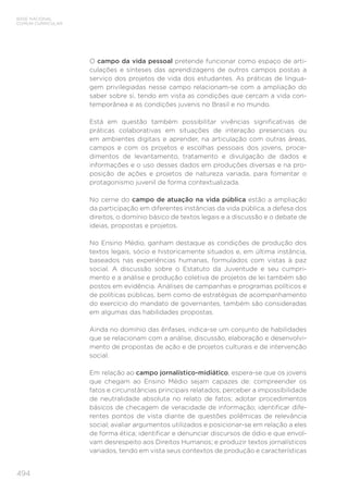 494
BASE NACIONAL
COMUM CURRICULAR
O campo da vida pessoal pretende funcionar como espaço de arti-
culações e sínteses das aprendizagens de outros campos postas a
serviço dos projetos de vida dos estudantes. As práticas de lingua-
gem privilegiadas nesse campo relacionam-se com a ampliação do
saber sobre si, tendo em vista as condições que cercam a vida con-
temporânea e as condições juvenis no Brasil e no mundo.
Está em questão também possibilitar vivências significativas de
práticas colaborativas em situações de interação presenciais ou
em ambientes digitais e aprender, na articulação com outras áreas,
campos e com os projetos e escolhas pessoais dos jovens, proce-
dimentos de levantamento, tratamento e divulgação de dados e
informações e o uso desses dados em produções diversas e na pro-
posição de ações e projetos de natureza variada, para fomentar o
protagonismo juvenil de forma contextualizada.
No cerne do campo de atuação na vida pública estão a ampliação
da participação em diferentes instâncias da vida pública, a defesa dos
direitos, o domínio básico de textos legais e a discussão e o debate de
ideias, propostas e projetos.
No Ensino Médio, ganham destaque as condições de produção dos
textos legais, sócio e historicamente situados e, em última instância,
baseados nas experiências humanas, formulados com vistas à paz
social. A discussão sobre o Estatuto da Juventude e seu cumpri-
mento e a análise e produção coletiva de projetos de lei também são
postos em evidência. Análises de campanhas e programas políticos e
de políticas públicas, bem como de estratégias de acompanhamento
do exercício do mandato de governantes, também são consideradas
em algumas das habilidades propostas.
Ainda no domínio das ênfases, indica-se um conjunto de habilidades
que se relacionam com a análise, discussão, elaboração e desenvolvi-
mento de propostas de ação e de projetos culturais e de intervenção
social.
Em relação ao campo jornalístico-midiático, espera-se que os jovens
que chegam ao Ensino Médio sejam capazes de: compreender os
fatos e circunstâncias principais relatados; perceber a impossibilidade
de neutralidade absoluta no relato de fatos; adotar procedimentos
básicos de checagem de veracidade de informação; identificar dife-
rentes pontos de vista diante de questões polêmicas de relevância
social; avaliar argumentos utilizados e posicionar-se em relação a eles
de forma ética; identificar e denunciar discursos de ódio e que envol-
vam desrespeito aos Direitos Humanos; e produzir textos jornalísticos
variados, tendo em vista seus contextos de produção e características
 