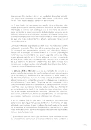 495
LINGUAGENS E SUAS TECNOLOGIAS – LÍNGUA PORTUGUESA
ENSINO MÉDIO
dos gêneros. Eles também devem ter condições de analisar estraté-
gias linguístico-discursivas utilizadas pelos textos publicitários e de
refletir sobre necessidades e condições de consumo.
No Ensino Médio, os jovens precisam aprofundar a análise dos inte-
resses que movem o campo jornalístico midiático, da relação entre
informação e opinião, com destaque para o fenômeno da pós-ver-
dade, consolidar o desenvolvimento de habilidades, apropriar-se de
mais procedimentos envolvidos na curadoria de informações, ampliar
o contato com projetos editoriais independentes e tomar consciência
de que uma mídia independente e plural é condição indispensável
para a democracia.
Como já destacado, as práticas que têm lugar nas redes sociais têm
tratamento ampliado. Além dos gêneros propostos para o Ensino
Fundamental, são privilegiados gêneros mais complexos relacio-
nados com a apuração e o relato de fatos e situações (reportagem
multimidiática, documentário etc.) e com a opinião (crítica da mídia,
ensaio, vlog de opinião etc.). Textos, vídeos e podcasts diversos de
apreciação de produções culturais também são propostos, a exemplo
do que acontece no Ensino Fundamental, mas com análises mais
consistentes, tendo em vista a intensificação da análise crítica do fun-
cionamento das diferentes semioses.
No campo artístico-literário busca-se a ampliação do contato e a
análise mais fundamentada de manifestações culturais e artísticas em
geral. Está em jogo a continuidade da formação do leitor literário e
do desenvolvimento da fruição. A análise contextualizada de produ-
ções artísticas e dos textos literários, com destaque para os clássicos,
intensifica-se no Ensino Médio. Gêneros e formas diversas de produ-
ções vinculadas à apreciação de obras artísticas e produções culturais
(resenhas, vlogs e podcasts literários, culturais etc.) ou a formas de
apropriação do texto literário, de produções cinematográficas e tea-
trais e de outras manifestações artísticas (remidiações, paródias,
estilizações, videominutos, fanfics etc.) continuam a ser considerados
associados a habilidades técnicas e estéticas mais refinadas.
A escrita literária, por sua vez, ainda que não seja o foco central do
componente de Língua Portuguesa, também se mostra rica em pos-
sibilidades expressivas. Já exercitada no Ensino Fundamental, pode
ser ampliada e aprofundada no Ensino Médio, aproveitando o inte-
resse de muitos jovens por manifestações esteticamente organizadas
comuns às culturas juvenis.
O que está em questão nesse tipo de escrita não é informar, ensinar
ou simplesmente comunicar. O exercício literário inclui também a
 