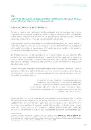 497
LINGUAGENS E SUAS TECNOLOGIAS – LÍNGUA PORTUGUESA
ENSINO MÉDIO
5.1.2.1.
LÍNGUA PORTUGUESA NO ENSINO MÉDIO: CAMPOS DE ATUAÇÃO SOCIAL,
COMPETÊNCIAS ESPECÍFICAS E HABILIDADES
TODOS OS CAMPOS DE ATUAÇÃO SOCIAL
Embora a maioria das habilidades contextualizadas seja apresentada nas práticas
dos diferentes campos de atuação social, os campos apresentam várias intersecções.
Nesses casos, a habilidade é descrita em um dos campos e referida no outro. Também
são desejáveis diferentes níveis de articulação entre os campos.
A pesquisa, por exemplo, além de ser mais diretamente dedicada a um campo, perpassa
todos os outros em ações de busca, seleção, validação, tratamento e organização de
informação envolvidas na curadoria de informação, devendo também estar presente
no tratamento metodológico dos conteúdos.
Os Direitos Humanos também perpassam todos os campos de atuação social de dife-
rentes formas, seja no debate de ideias e organização de formas de defesa de direitos
(campo jornalístico-midiático e campo de atuação na vida pública), seja no exercício
desse direito (direito à literatura, à arte, à informação, aos conhecimentos disponíveis,
ao saber sobre si etc.).
Por fim, o trabalho, entendido como ato humano de transformar a natureza – ideia na
qual se considera que os humanos produzem sua realidade, apropriando-se dela e a
transformando –, e como forma de (re)produção da vida material, também está con-
templado. No primeiro sentido,
o trabalho é princípio educativo à medida que proporciona
compreensão do processo histórico de produção científica e
tecnológica, como conhecimentos desenvolvidos e apropriados
socialmente para a transformação das condições naturais da vida e a
ampliação das capacidades, das potencialidades e sentido humanos
(Parecer CNE/CEB nº 5/201164
).
Nesse sentido, procura-se oferecer ferramentas de transformação social por meio
da apropriação dos letramentos da letra e dos novos e multiletramentos, os quais
supõem maior protagonismo por parte dos estudantes, orientados pela dimensão
ética, estética e política. O segundo sentido de trabalho – o de atividade respon-
sável pela (re)produção da vida material – também é considerado pelo repertório
de práticas, letramentos e culturas que se pretende que sejam contempladas, pela
64	 BRASIL. Conselho Nacional de Educação; Câmara de Educação Básica. Parecer nº 5, de 4 de maio de 2011.
Diretrizes Curriculares Nacionais para o Ensino Médio. Diário Oficial da União, Brasília, 24 de janeiro de 2012, Seção 1,
p. 10. Disponível em: http://portal.mec.gov.br/index.php?option=com_docmanview=downloadalias=8016-pceb005-
11category_slug=maio-2011-pdfItemid=30192. Acesso em: 19 mar. 2018.
 