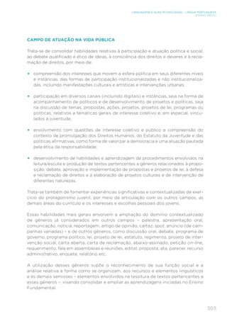 503
LINGUAGENS E SUAS TECNOLOGIAS – LÍNGUA PORTUGUESA
ENSINO MÉDIO
CAMPO DE ATUAÇÃO NA VIDA PÚBLICA
Trata-se de consolidar habilidades relativas à participação e atuação política e social,
ao debate qualificado e ético de ideias, à consciência dos direitos e deveres e à recla-
mação de direitos, por meio de:
•	 compreensão dos interesses que movem a esfera política em seus diferentes níveis
e instâncias, das formas de participação institucionalizadas e não institucionaliza-
das, incluindo manifestações culturais e artísticas e intervenções urbanas;
•	 participação em diversos canais (incluindo digitais) e instâncias, seja na forma de
acompanhamento de políticos e de desenvolvimento de projetos e políticas, seja
na discussão de temas, propostas, ações, projetos, projetos de lei, programas ou
políticas, relativos a temáticas gerais de interesse coletivo e, em especial, vincu-
lados à juventude;
•	 envolvimento com questões de interesse coletivo e público e compreensão do
contexto de promulgação dos Direitos Humanos, do Estatuto da Juventude e das
políticas afirmativas, como forma de valorizar a democracia e uma atuação pautada
pela ética da responsabilidade;
•	 desenvolvimento de habilidades e aprendizagem de procedimentos envolvidos na
leitura/escuta e produção de textos pertencentes a gêneros relacionados à propo-
sição, debate, aprovação e implementação de propostas e projetos de lei, à defesa
e reclamação de direitos e à elaboração de projetos culturais e de intervenção de
diferentes naturezas.
Trata-se também de fomentar experiências significativas e contextualizadas de exer-
cício do protagonismo juvenil, por meio da articulação com os outros campos, as
demais áreas do currículo e os interesses e escolhas pessoais dos jovens.
Essas habilidades mais gerais envolvem a ampliação do domínio contextualizado
de gêneros já considerados em outros campos – palestra, apresentação oral,
comunicação, notícia, reportagem, artigo de opinião, cartaz, spot, anúncio (de cam-
panhas variadas) – e de outros gêneros, como discussão oral, debate, programa de
governo, programa político, lei, projeto de lei, estatuto, regimento, projeto de inter-
venção social, carta aberta, carta de reclamação, abaixo-assinado, petição on-line,
requerimento, fala em assembleias e reuniões, edital, proposta, ata, parecer, recurso
administrativo, enquete, relatório etc.
A utilização desses gêneros supõe o reconhecimento de sua função social e a
análise relativa à forma como se organizam, aos recursos e elementos linguísticos
e às demais semioses – elementos envolvidos na tessitura de textos pertencentes a
esses gêneros –, visando consolidar e ampliar as aprendizagens iniciadas no Ensino
Fundamental.
 
