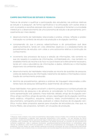 506
BASE NACIONAL
COMUM CURRICULAR
CAMPO DAS PRÁTICAS DE ESTUDO E PESQUISA
Trata-se de ampliar e qualificar a participação dos estudantes nas práticas relativas
ao estudo e à pesquisa*, de forma significativa e na articulação com outras áreas e
com os projetos e escolhas pessoais dos jovens. A proposta é fomentar a curiosidade
intelectual e o desenvolvimento de uma autonomia de estudo e de pensamento, prin-
cipalmente por meio da(do):
•	 desenvolvimento de habilidades relacionadas à análise, síntese, reflexão e proble-
matização no contexto de estudo e da produção e divulgação científica;
•	 compreensão do que é preciso saber/conhecer e do porquê/para quê deve
sabê-lo/conhecê-lo, tendo em vista diferentes objetivos e o estabelecimento de
procedimentos de estudos com vistas a uma autonomia relativa à construção do
conhecimento;
•	 incremento dos processos de busca e seleção de informações, não somente no
que diz respeito à curadoria de informações, confiabilidade etc., mas também no
estabelecimento do recorte e do foco no que é essencial e efetivamente necessário,
tendo em vista a abundância de informações e dados, referências e informações
disponíveis nos ambientes digitais;
•	 desenvolvimento de habilidades relacionadas ao recorte de questões de pesquisa,
coleta de dados/busca de informação, tratamento de dados e informações e socia-
lização do conhecimento produzido;
•	 domínio de procedimentos, gêneros e práticas de linguagem relacionadas a dife-
rentes tipos de pesquisa: bibliográfica, experimental, de campo etc.
Essas habilidades mais gerais envolvem o domínio progressivo e contextualizado de
procedimentos de pesquisa e de gêneros já considerado no Ensino Fundamental,
como apresentação oral, palestra, mesa redonda, debate, artigo de divulgação cien-
tífica, artigo científico, artigo de opinião, ensaio, reportagem de divulgação científica,
texto didático, infográfico, esquema, relatório, relato (multimidiático) de campo,
documentário, cartografia animada, podcasts e vídeos diversos de divulgação cien-
tífica, muitos deles propostos apenas para situações de leitura/escuta, mas que, no
Ensino Médio, são propostos, também, em situações de produção.
* Pesquisa, neste contexto, inclui tanto procedimentos relacionados à busca simples (mas confiável) de informações,
envolvendo comparações e seleções, para responder diretamente a uma questão – um dos sentidos do termo
“pesquisa” –, quanto procedimentos que envolvem algum método para a busca mais minuciosa e acurada de respostas
a questões mais complexas, não respondíveis diretamente. No âmbito da escola, ao contrário do que acontece em
contextos acadêmicos, cabe a pesquisa envolvendo questões/problemas/conhecimentos já consolidados pelas
ciências de referência, como forma de possibilitar a vivência de procedimentos de investigação e de resolução de
problemas. Contudo, devem ter lugar também pesquisas envolvendo a produção de novos conhecimentos pertinentes
às comunidades e aos contextos locais, às culturas juvenis, aos recortes específicos de temas de interesse dos jovens etc.
 