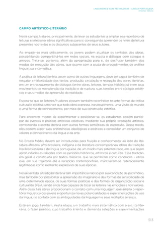 513
LINGUAGENS E SUAS TECNOLOGIAS – LÍNGUA PORTUGUESA
ENSINO MÉDIO
CAMPO ARTÍSTICO-LITERÁRIO
Neste campo, trata-se, principalmente, de levar os estudantes a ampliar seu repertório de
leituras e selecionar obras significativas para si, conseguindo apreender os níveis de leitura
presentes nos textos e os discursos subjacentes de seus autores.
Ao engajar-se mais criticamente, os jovens podem atualizar os sentidos das obras,
possibilitando compartilhá-las em redes sociais, na escola e diálogos com colegas e
amigos. Trata-se, portanto, além da apropriação para si, de desfrutar também dos
modos de execução das obras, que ocorre com a ajuda de procedimentos de análise
linguística e semiótica.
A prática da leitura literária, assim como de outras linguagens, deve ser capaz também de
resgatar a historicidade dos textos: produção, circulação e recepção das obras literárias,
em um entrecruzamento de diálogos (entre obras, leitores, tempos históricos) e em seus
movimentos de manutenção da tradição e de ruptura, suas tensões entre códigos estéti-
cos e seus modos de apreensão da realidade.
Espera-se que os leitores/fruidores possam também reconhecer na arte formas de crítica
cultural e política, uma vez que toda obra expressa, inevitavelmente, uma visão de mundo
e uma forma de conhecimento, por meio de sua construção estética.
Para encontrar modos de experimentar e posicionar-se, os estudantes podem partici-
par de eventos e práticas artísticas coletivas, mediante sua própria produção artística,
combinando a escrita literária com outras formas semióticas de expressão. Desse modo,
eles podem expor suas preferências ideológicas e estéticas e consolidar um conjunto de
valores e conhecimento da língua e da arte.
No Ensino Médio, devem ser introduzidas para fruição e conhecimento, ao lado da lite-
ratura africana, afro-brasileira, indígena e da literatura contemporânea, obras da tradição
literária brasileira e de língua portuguesa, de um modo mais sistematizado, em que sejam
aprofundadas as relações com os períodos históricos, artísticos e culturais. Essa tradição,
em geral, é constituída por textos clássicos, que se perfilaram como canônicos – obras
que, em sua trajetória até a recepção contemporânea, mantiveram-se reiteradamente
legitimadas como elemento expressivo de suas épocas.
Nesse sentido, a tradição literária tem importância não só por sua condição de patrimônio,
mas também por possibilitar a apreensão do imaginário e das formas de sensibilidade de
uma determinada época, de suas formas poéticas e das formas de organização social e
cultural do Brasil, sendo ainda hoje capazes de tocar os leitores nas emoções e nos valores.
Além disso, tais obras proporcionam o contato com uma linguagem que amplia o reper-
tório linguístico dos jovens e oportuniza novas potencialidades e experimentações de uso
da língua, no contato com as ambiguidades da linguagem e seus múltiplos arranjos.
Está em jogo, também, nesta etapa, um trabalho mais sistemático com a escrita lite-
rária, o fazer poético, cujo trabalho é lento e demanda seleções e experimentações
 