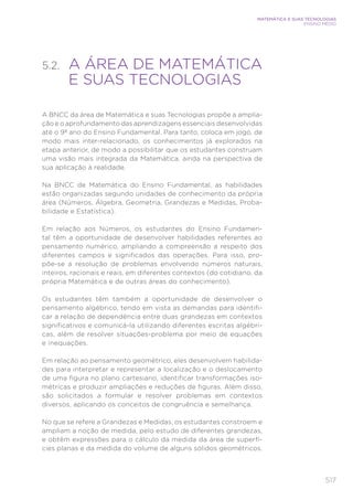 517
MATEMÁTICA E SUAS TECNOLOGIAS
ENSINO MÉDIO
5.2. 
A ÁREA DE MATEMÁTICA
E SUAS TECNOLOGIAS
A BNCC da área de Matemática e suas Tecnologias propõe a amplia-
ção e o aprofundamento das aprendizagens essenciais desenvolvidas
até o 9º ano do Ensino Fundamental. Para tanto, coloca em jogo, de
modo mais inter-relacionado, os conhecimentos já explorados na
etapa anterior, de modo a possibilitar que os estudantes construam
uma visão mais integrada da Matemática, ainda na perspectiva de
sua aplicação à realidade.
Na BNCC de Matemática do Ensino Fundamental, as habilidades
estão organizadas segundo unidades de conhecimento da própria
área (Números, Álgebra, Geometria, Grandezas e Medidas, Proba-
bilidade e Estatística).
Em relação aos Números, os estudantes do Ensino Fundamen-
tal têm a oportunidade de desenvolver habilidades referentes ao
pensamento numérico, ampliando a compreensão a respeito dos
diferentes campos e significados das operações. Para isso, pro-
põe-se a resolução de problemas envolvendo números naturais,
inteiros, racionais e reais, em diferentes contextos (do cotidiano, da
própria Matemática e de outras áreas do conhecimento).
Os estudantes têm também a oportunidade de desenvolver o
pensamento algébrico, tendo em vista as demandas para identifi-
car a relação de dependência entre duas grandezas em contextos
significativos e comunicá-la utilizando diferentes escritas algébri-
cas, além de resolver situações-problema por meio de equações
e inequações.
Em relação ao pensamento geométrico, eles desenvolvem habilida-
des para interpretar e representar a localização e o deslocamento
de uma figura no plano cartesiano, identificar transformações iso-
métricas e produzir ampliações e reduções de figuras. Além disso,
são solicitados a formular e resolver problemas em contextos
diversos, aplicando os conceitos de congruência e semelhança.
No que se refere a Grandezas e Medidas, os estudantes constroem e
ampliam a noção de medida, pelo estudo de diferentes grandezas,
e obtêm expressões para o cálculo da medida da área de superfí-
cies planas e da medida do volume de alguns sólidos geométricos.
 
