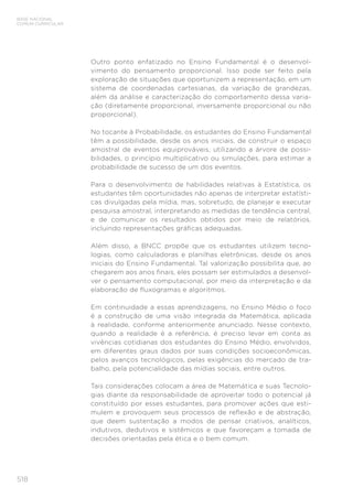 518
BASE NACIONAL
COMUM CURRICULAR
Outro ponto enfatizado no Ensino Fundamental é o desenvol-
vimento do pensamento proporcional. Isso pode ser feito pela
exploração de situações que oportunizem a representação, em um
sistema de coordenadas cartesianas, da variação de grandezas,
além da análise e caracterização do comportamento dessa varia-
ção (diretamente proporcional, inversamente proporcional ou não
proporcional).
No tocante à Probabilidade, os estudantes do Ensino Fundamental
têm a possibilidade, desde os anos iniciais, de construir o espaço
amostral de eventos equiprováveis, utilizando a árvore de possi-
bilidades, o princípio multiplicativo ou simulações, para estimar a
probabilidade de sucesso de um dos eventos.
Para o desenvolvimento de habilidades relativas à Estatística, os
estudantes têm oportunidades não apenas de interpretar estatísti-
cas divulgadas pela mídia, mas, sobretudo, de planejar e executar
pesquisa amostral, interpretando as medidas de tendência central,
e de comunicar os resultados obtidos por meio de relatórios,
incluindo representações gráficas adequadas.
Além disso, a BNCC propõe que os estudantes utilizem tecno-
logias, como calculadoras e planilhas eletrônicas, desde os anos
iniciais do Ensino Fundamental. Tal valorização possibilita que, ao
chegarem aos anos finais, eles possam ser estimulados a desenvol-
ver o pensamento computacional, por meio da interpretação e da
elaboração de fluxogramas e algoritmos.
Em continuidade a essas aprendizagens, no Ensino Médio o foco
é a construção de uma visão integrada da Matemática, aplicada
à realidade, conforme anteriormente anunciado. Nesse contexto,
quando a realidade é a referência, é preciso levar em conta as
vivências cotidianas dos estudantes do Ensino Médio, envolvidos,
em diferentes graus dados por suas condições socioeconômicas,
pelos avanços tecnológicos, pelas exigências do mercado de tra-
balho, pela potencialidade das mídias sociais, entre outros.
Tais considerações colocam a área de Matemática e suas Tecnolo-
gias diante da responsabilidade de aproveitar todo o potencial já
constituído por esses estudantes, para promover ações que esti-
mulem e provoquem seus processos de reflexão e de abstração,
que deem sustentação a modos de pensar criativos, analíticos,
indutivos, dedutivos e sistêmicos e que favoreçam a tomada de
decisões orientadas pela ética e o bem comum.
 