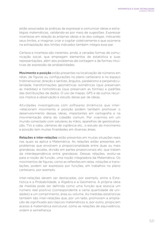 521
MATEMÁTICA E SUAS TECNOLOGIAS
ENSINO MÉDIO
estão associadas às práticas de expressar e comunicar ideias e estra-
tégias matemáticas, validando-as por meio de sugestões. Expressar
incertezas em relação às próprias ideias e às dos colegas, indicando
seus limites, e imaginar, criar e cogitar coletivamente o que ocorreria
na extrapolação dos limites indicados também integra esse par.
Certeza e incerteza são inerentes, ainda, a variadas formas de comu-
nicação social, que empregam elementos de estatística e suas
representações, além dos problemas de contagem e de formas intui-
tivas de expressão de probabilidades.
Movimento e posição estão presentes na localização de números em
retas, de figuras ou configurações no plano cartesiano e no espaço
tridimensional; direção e sentido, ângulos, paralelismo e perpendicu-
laridade, transformações geométricas isométricas (que preservam
as medidas) e homotéticas (que preservam as formas) e padrões
das distribuições de dados. O uso de mapas, GPS e de outros recur-
sos implica a observação e estudo desse par de ideias.
Atividades investigativas com softwares dinâmicos que inter-
-relacionem movimento e posição podem também promover o
desenvolvimento dessas ideias, importantes em cartografia e na
movimentação diária do cidadão comum. Por vivermos em um
mundo conectado com celulares às mãos, aparelhos de geolocaliza-
ção, TVs a cabo, câmeras de vigilância etc., o estudo do movimento
e posição tem muitas finalidades em diversas áreas.
Relações e inter-relações estão presentes em muitas situações reais
nas quais se aplica a Matemática. As relações estão presentes em
problemas que envolvem a proporcionalidade entre duas ou mais
grandezas, escalas, divisão em partes proporcionais etc. que tratam
da interdependência entre grandezas. Dessas relações, evolui-se
para a noção de função, uma noção integradora da Matemática. Os
movimentos de figuras, como as reflexões em retas, rotações e trans-
lações, podem ser expressos por funções, em trabalhos no plano
cartesiano, por exemplo.
Inter-relações devem ser destacadas, por exemplo, entre a Esta-
tística e a Probabilidade, a Álgebra e a Geometria. A própria ideia
de medida pode ser definida como uma função que associa um
número real positivo (correspondente a certa quantidade de uni-
dades) a um comprimento, área ou volume. As medidas estatísticas
também são inter-relações que, por um lado, promovem a amplia-
ção de significado aos tópicos matemáticos e, por outro, propiciam
acesso à matemática estrutural, como as relações de equivalência,
ordem e semelhança.
 
