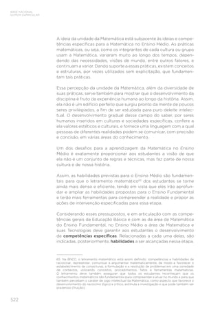 522
BASE NACIONAL
COMUM CURRICULAR
A ideia da unidade da Matemática está subjacente às ideias e compe-
tências específicas para a Matemática no Ensino Médio. As práticas
matemáticas, ou seja, como os integrantes de cada cultura ou grupo
usam a Matemática, variaram muito ao longo dos tempos, depen-
dendo das necessidades, visões de mundo, entre outros fatores, e
continuam a variar. Dando suporte a essas práticas, existem conceitos
e estruturas, por vezes utilizados sem explicitação, que fundamen-
tam tais práticas.
Essa percepção da unidade da Matemática, além da diversidade de
suas práticas, serve também para mostrar que o desenvolvimento da
disciplina é fruto da experiência humana ao longo da história. Assim,
ela não é um edifício perfeito que surgiu pronto da mente de poucos
seres privilegiados, a fim de ser estudada para puro deleite intelec-
tual. O desenvolvimento gradual desse campo do saber, por seres
humanos inseridos em culturas e sociedades específicas, confere a
ela valores estéticos e culturais, e fornece uma linguagem com a qual
pessoas de diferentes realidades podem se comunicar, com precisão
e concisão, em várias áreas do conhecimento.
Um dos desafios para a aprendizagem da Matemática no Ensino
Médio é exatamente proporcionar aos estudantes a visão de que
ela não é um conjunto de regras e técnicas, mas faz parte de nossa
cultura e de nossa história.
Assim, as habilidades previstas para o Ensino Médio são fundamen-
tais para que o letramento matemático65
dos estudantes se torne
ainda mais denso e eficiente, tendo em vista que eles irão aprofun-
dar e ampliar as habilidades propostas para o Ensino Fundamental
e terão mais ferramentas para compreender a realidade e propor as
ações de intervenção especificadas para essa etapa.
Considerando esses pressupostos, e em articulação com as compe-
tências gerais da Educação Básica e com as da área de Matemática
do Ensino Fundamental, no Ensino Médio a área de Matemática e
suas Tecnologias deve garantir aos estudantes o desenvolvimento
de competências específicas. Relacionadas a cada uma delas, são
indicadas, posteriormente, habilidades a ser alcançadas nessa etapa.
65	 Na BNCC, o letramento matemático está assim definido: competências e habilidades de
raciocinar, representar, comunicar e argumentar matematicamente, de modo a favorecer o
estabelecimento de conjecturas, a formulação e a resolução de problemas em uma variedade
de contextos, utilizando conceitos, procedimentos, fatos e ferramentas matemáticas.
O letramento deve também assegurar que todos os estudantes reconheçam que os
conhecimentos matemáticos são fundamentais para compreender e atuar no mundo e para que
também percebam o caráter de jogo intelectual da Matemática, como aspecto que favorece o
desenvolvimento do raciocínio lógico e crítico, estimula a investigação e que pode também ser
prazeroso (fruição).
 