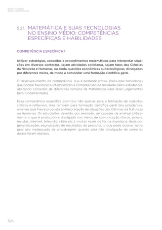 524
BASE NACIONAL
COMUM CURRICULAR
5.2.1. 
MATEMÁTICA E SUAS TECNOLOGIAS
NO ENSINO MÉDIO: COMPETÊNCIAS
ESPECÍFICAS E HABILIDADES
COMPETÊNCIA ESPECÍFICA 1
Utilizar estratégias, conceitos e procedimentos matemáticos para interpretar situa-
ções em diversos contextos, sejam atividades cotidianas, sejam fatos das Ciências
da Natureza e Humanas, ou ainda questões econômicas ou tecnológicas, divulgados
por diferentes meios, de modo a consolidar uma formação científica geral.
O desenvolvimento da competência, que é bastante ampla, pressupõe habilidades
que podem favorecer a interpretação e compreensão da realidade pelos estudantes,
utilizando conceitos de diferentes campos da Matemática para fazer julgamentos
bem fundamentados.
Essa competência específica contribui não apenas para a formação de cidadãos
críticos e reflexivos, mas também para formação científica geral dos estudantes,
uma vez que lhes é proposta a interpretação de situações das Ciências da Natureza
ou Humanas. Os estudantes deverão, por exemplo, ser capazes de analisar critica-
mente o que é produzido e divulgado nos meios de comunicação (livros, jornais,
revistas, internet, televisão, rádio etc.), muitas vezes de forma imprópria, dada por
generalizações equivocadas de resultados de pesquisa, o que pode ocorrer tanto
pelo uso inadequado da amostragem, quanto pela não divulgação de como os
dados foram obtidos.
 