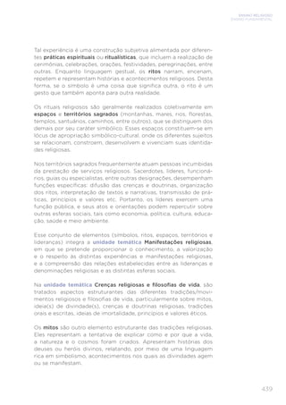 ENSINO RELIGIOSO
ENSINO FUNDAMENTAL
439
Tal experiência é uma construção subjetiva alimentada por diferen-
tes práticas espirituais ou ritualísticas, que incluem a realização de
cerimônias, celebrações, orações, festividades, peregrinações, entre
outras. Enquanto linguagem gestual, os ritos narram, encenam,
repetem e representam histórias e acontecimentos religiosos. Desta
forma, se o símbolo é uma coisa que signiﬁca outra, o rito é um
gesto que também aponta para outra realidade.
Os rituais religiosos são geralmente realizados coletivamente em
espaços e territórios sagrados (montanhas, mares, rios, ﬂorestas,
templos, santuários, caminhos, entre outros), que se distinguem dos
demais por seu caráter simbólico. Esses espaços constituem-se em
lócus de apropriação simbólico-cultural, onde os diferentes sujeitos
se relacionam, constroem, desenvolvem e vivenciam suas identida-
des religiosas.
Nos territórios sagrados frequentemente atuam pessoas incumbidas
da prestação de serviços religiosos. Sacerdotes, líderes, funcioná-
rios, guias ou especialistas, entre outras designações, desempenham
funções especíﬁcas: difusão das crenças e doutrinas, organização
dos ritos, interpretação de textos e narrativas, transmissão de prá-
ticas, princípios e valores etc. Portanto, os líderes exercem uma
função pública, e seus atos e orientações podem repercutir sobre
outras esferas sociais, tais como economia, política, cultura, educa-
ção, saúde e meio ambiente.
Esse conjunto de elementos (símbolos, ritos, espaços, territórios e
lideranças) integra a unidade temática Manifestações religiosas,
em que se pretende proporcionar o conhecimento, a valorização
e o respeito às distintas experiências e manifestações religiosas,
e a compreensão das relações estabelecidas entre as lideranças e
denominações religiosas e as distintas esferas sociais.
Na unidade temática Crenças religiosas e ﬁlosoﬁas de vida, são
tratados aspectos estruturantes das diferentes tradições/movi-
mentos religiosos e ﬁlosoﬁas de vida, particularmente sobre mitos,
ideia(s) de divindade(s), crenças e doutrinas religiosas, tradições
orais e escritas, ideias de imortalidade, princípios e valores éticos.
Os mitos são outro elemento estruturante das tradições religiosas.
Eles representam a tentativa de explicar como e por que a vida,
a natureza e o cosmos foram criados. Apresentam histórias dos
deuses ou heróis divinos, relatando, por meio de uma linguagem
rica em simbolismo, acontecimentos nos quais as divindades agem
ou se manifestam.
 