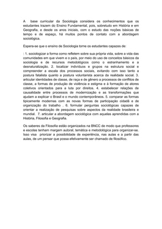 A base curricular da Sociologia considera os conhecimentos que os
estudantes trazem do Ensino Fundamental, pois, sobretudo em História e em
Geografia, e desde os anos iniciais, com o estudo das noções básicas de
tempo e de espaço, há muitos pontos de contato com a abordagem
sociológica.
Espera-se que o ensino de Sociologia torne os estudantes capazes de:
: 1. sociologizar a forma como refletem sobre sua própria vida, sobre a vida das
comunidades em que vivem e o país, por meio do uso de conceitos básicos da
sociologia e de recursos metodológicos como o estranhamento e a
desnaturalização. 2. localizar indivíduos e grupos na estrutura social e
compreender a escala dos processos sociais, evitando com isso tanto a
postura fatalista quanto a postura voluntarista acerca da realidade social. 3.
articular identidades de classe, de raça e de gênero a processos de conflitos de
classe, a formas de produção de violência e estigma e à formação de atores
coletivos orientados para a luta por direitos. 4. estabelecer relações de
causalidade entre processos de modernização e as transformações que
ajudam a explicar o Brasil e o mundo contemporâneos. 5. comparar as formas
tipicamente modernas com as novas formas de participação cidadã e de
organização do trabalho . 6. formular perguntas sociológicas capazes de
orientar a realização de pesquisas sobre aspectos da realidade brasileira e
mundial. 7. articular a abordagem sociológica com aquelas aprendidas com a
História, Filosofia e Geografia.
Os saberes da Filosofia estão organizados na BNCC de modo que professores
e escolas tenham margem autoral, temática e metodológica para organizar-se.
Isso visa priorizar a possibilidade de experiência, nas aulas e a partir das
aulas, de um pensar que possa efetivamente ser chamado de filosófico.
 