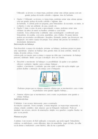 Utilizando as árvores e o trepa-trepa, podemos armar uma cabana apenas com um
grande pedaço de tecido colorido e algumas tiras de barbante
 Opção 1: Utilizando as árvores e o trepa-trepa, podemos armar uma cabana apenas
com um grande pedaço de tecido colorido e algumas tiras
de barbante. A cabana pode ser pequena, para brincadeiras de esconder, ou maior, se
o objetivo é criar um ambiente de casa, castelo etc.
 Opção 2: Junto à caixa de areia e aproveitando o muro, podemos armar uma
estrutura de tubos de metal ou bambus cobrindo-a com tecido
resistente. Essa cabana torna o ambiente mais aconchegante e sombreado para
brincadeiras de casinha, com areia, panelinhas, pás e baldes. Os panos laterais
podem ser recortados em diferentes desenhos, formando janelas que favorecem sua
integração aos outros espaço do parque. Essa cabana não precisa ser montada e
desmontada diariamente.
Intervenções no balanço
Para descobrir o espaço de circulação próximo ao balanço, podemos propor ao grupo
uma experiência: amarrar no balanço uma garrafa cheia de areia colorida, furada na
tampa, de ponta cabeça. A área
coberta pela cor mostra para a criança o espaço no chão que o movimento do balanço
percorre, definindo limites em que a circulação deve ser evitada.
 Descobrir o movimento de balançar e a possibilidade de ajudar e ser ajudado:
oferecer o primeiro impulso para a criança balançar ,
explicar o movimento e estimular que uma ajude a outra são ações simples que
podem facilitar a interação da criança com o brinquedo.
Podemos propor que as crianças amarrem objetos que se movimentem com o vento
ou produzam sons quando alguém balança…
 Amarrar objetos que se movimentem com o vento ou produzam sons quando a
criança balança.
Labirinto de tiras
O labirinto é um recurso interessante para a construção
de relações espaciais. Neste exemplo, a trama integrada ao trepa-trepa surpreende a
criança criando caminhos mais sinuosos que no brinquedo tradicional. Pode ser
instalado nas arvores, através de amarrações simples ou a ganchos e argolas fixadas no
piso ou na parede.
Pintura no piso
A pintura é um recurso de fácil aplicação e execução, que pode sugerir brincadeiras
coletivas ou individuais, como diferentes tipos de amarelinha, jogos de ludo, da velha
ou de damas e tradicionais como futebol, mãe da rua e queimada.
 