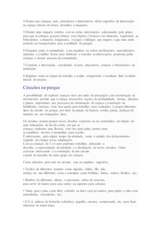 4.Propor que crianças, pais, educadores e funcionários dêem sugestões de intervenção
no espaço através de textos, desenhos e maquetes;
5.Montar uma maquete coletiva com as várias intervenções selecionadas pelo grupo,
para que as crianças possam brincar com objetos e bonecos em miniatura, registrando as
brincadeiras e situações imaginadas, os jogos e diálogos que surgem e que mais tarde
poderão ser transportados para a realidade do parque;
6.Pesquisar junto à comunidade, a um arquiteto ou outros profissionais especializados,
materiais e a melhor forma para viabilizar e executar as intervenções propostas pelas
crianças e demais pessoas da comunidade;
7.Construir a intervenção, convidando os pais, educadores, crianças e funcionários da
instituição;
8.Registrar todas as etapas do trabalho e avaliar comparando o resultado final às idéias
iniciais do projeto.
Circuitos no parque
A possibilidade de explorar espaços ricos por meio da percepção e da coordenação de
movimentos permite que a criança desenvolva noções de profundidade, formas, direções
e planos, importantes nos processos de estruturação do espaço e construção de
habilidades motoras. Uma boa opção para trabalhar estes conteúdos é propor diferentes
tipos de circuito no parque, por meio da junção de bancos, cordas, pneus, pedaços de
madeira etc. aos brinquedos fixos.
Os circuitos podem propor novos desafios corporais ou ser construídos em função de
uma brincadeira de faz-de-conta, em que as
crianças exploram uma floresta, com rios para pular, pontes para
se equilibrar, árvores e montanhas para escalar.
É interessante, após algum tempo da atividade, variar o sentido dos deslocamentos
exigindo da criança novas adaptações.
Com as crianças de 5 e 6 anos podemos trabalhar, utilizando o
desenho, a representação da atividade e a idealização de novos circuitos. Outro
exercício interessante é a construção de um circuito
a partir do desenho de outro grupo de crianças.
Como materiais para usar no circuito, veja as seguintes sugestões:
• Tecidos de diferentes texturas como algodão, chitão, filó, tule,
estopa, etc. nas diferentes cores e estampas como bolinhas, listras, xadrez, floridos, etc.;
• Bambus de diferentes alturas e espessuras, cabos de vassoura,
para servir de hastes para cata-ventos ou suportes para cabanas;
• Tintas para o piso como látex colorido ou látex com pó xadrez, para pintar o chão com
amarelinhas, rocamboles, etc.;
• E.V.A. (placas de borracha coloridas), papelão, eucatex, compensado, etc., para fazer
máscaras no trepa-trepa;
 