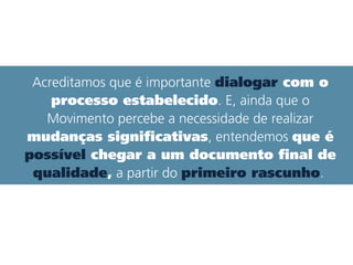 Acreditamos que é importante dialogar com o
processo estabelecido. E, ainda que o
Movimento percebe a necessidade de realizar
mudanças significativas, entendemos que é
possível chegar a um documento final de
qualidade, a partir do primeiro rascunho.
que é possível chegar
 