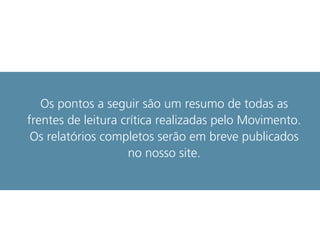 Os pontos a seguir são um resumo de todas as
frentes de leitura crítica realizadas pelo Movimento.
Os relatórios completos serão em breve publicados
no nosso site.
 
