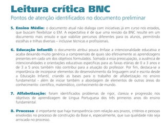 5. Ensino Médio: o documento atual não dialoga com iniciativas já em curso nos estados,
que buscam flexibilizar o EM. A expectativa é de que uma revisão da BNC resulte em um
documento mais enxuto e que viabilize percursos diferentes para os alunos, permitindo
escolhas e trilhas diversas – inclusive técnicas e profissionais.
6. Educação Infantil: o documento atribui pouca ênfase a intencionalidade educativa e
acaba deixando muito genérica a compreensão de quais são efetivamente as aprendizagens
presentes em cada um dos objetivos formulados. Somada a essa preocupação, a ausência de
intencionalidades e orientações educativas especificas para as faixas etárias de 0 a 3 anos e
de 3 a 5 anos também não contribui para a atuação do professor. Por fim, destaca-se a
importância de incorporar elementos do desenvolvimento da linguagem oral e escrita desde
a Educação Infantil, criando as bases para o trabalho de alfabetização no ensino
fundamental - além de iniciar também a abordagem de elementos de outras áreas do
conhecimento: científico, matemático, conhecimento de mundo.
7. Alfabetização: foram identificados problemas de rigor, clareza e progressão nos
objetivos de aprendizagem de Língua Portuguesa dos três primeiros anos do ensino
fundamental.
8. Processo: é importante que haja transparência com relação aos prazos, critérios e pessoas
envolvidas no processo de construção da Base e, especialmente, que sua qualidade não seja
arriscada no processo.
Leitura crítica BNC
Pontos de atenção identificados no documento preliminar
 