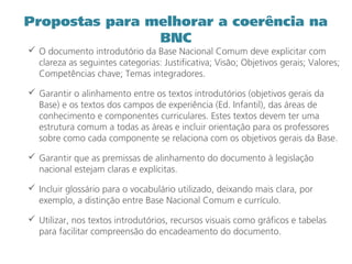 Propostas para melhorar a coerência na
BNC
 O documento introdutório da Base Nacional Comum deve explicitar com
clareza as seguintes categorias: Justificativa; Visão; Objetivos gerais; Valores;
Competências chave; Temas integradores.
 Garantir o alinhamento entre os textos introdutórios (objetivos gerais da
Base) e os textos dos campos de experiência (Ed. Infantil), das áreas de
conhecimento e componentes curriculares. Estes textos devem ter uma
estrutura comum a todas as áreas e incluir orientação para os professores
sobre como cada componente se relaciona com os objetivos gerais da Base.
 Garantir que as premissas de alinhamento do documento à legislação
nacional estejam claras e explícitas.
 Incluir glossário para o vocabulário utilizado, deixando mais clara, por
exemplo, a distinção entre Base Nacional Comum e currículo.
 Utilizar, nos textos introdutórios, recursos visuais como gráficos e tabelas
para facilitar compreensão do encadeamento do documento.
 