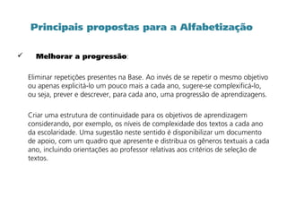 Principais propostas para a Alfabetização
 Melhorar a progressão:
Eliminar repetições presentes na Base. Ao invés de se repetir o mesmo objetivo
ou apenas explicitá-lo um pouco mais a cada ano, sugere-se complexificá-lo,
ou seja, prever e descrever, para cada ano, uma progressão de aprendizagens.
Criar uma estrutura de continuidade para os objetivos de aprendizagem
considerando, por exemplo, os níveis de complexidade dos textos a cada ano
da escolaridade. Uma sugestão neste sentido é disponibilizar um documento
de apoio, com um quadro que apresente e distribua os gêneros textuais a cada
ano, incluindo orientações ao professor relativas aos critérios de seleção de
textos.
 