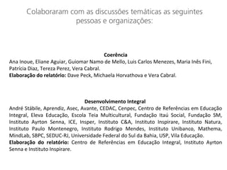 Colaboraram com as discussões temáticas as seguintes
pessoas e organizações:
Coerência
Ana Inoue, Eliane Aguiar, Guiomar Namo de Mello, Luis Carlos Menezes, Maria Inês Fini,
Patrícia Diaz, Tereza Perez, Vera Cabral.
Elaboração do relatório: Dave Peck, Michaela Horvathova e Vera Cabral.
Desenvolvimento Integral
André Stábile, Aprendiz, Asec, Avante, CEDAC, Cenpec, Centro de Referências em Educação
Integral, Eleva Educação, Escola Teia Multicultural, Fundação Itaú Social, Fundação SM,
Instituto Ayrton Senna, ICE, Insper, Instituto C&A, Instituto Inspirare, Instituto Natura,
Instituto Paulo Montenegro, Instituto Rodrigo Mendes, Instituto Unibanco, Mathema,
MindLab, SBPC, SEDUC-RJ, Universidade Federal do Sul da Bahia, USP, Vila Educação.
Elaboração do relatório: Centro de Referências em Educação Integral, Instituto Ayrton
Senna e Instituto Inspirare.
 
