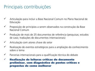Principais contribuições
 Articulação para incluir a Base Nacional Comum no Plano Nacional de
Educação
 Proposição de princípios a serem observados na construção da Base
Nacional Comum
 Produção de mais de 25 documentos de referência (pesquisas; estudos
de caso; traduções de documentos internacionais)
 Articulação com atores chave do setor
 Realização de eventos estratégicos para a ampliação do conhecimento
sobre o tema
 Parcerias internacionais para a qualificação técnica do debate
 Realização de leituras críticas do documento
preliminar, com diagnóstico de pontos críticos e
propostas de como melhorar
 