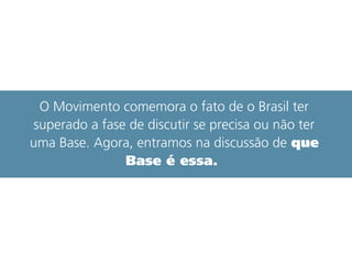 O Movimento comemora o fato de o Brasil ter
superado a fase de discutir se precisa ou não ter
uma Base. Agora, entramos na discussão de que
Base é essa.
 