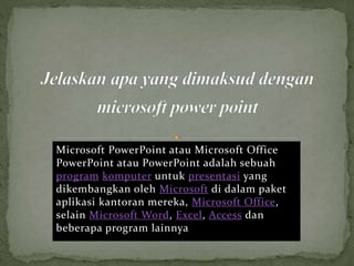 Microsoft PowerPoint atau Microsoft Office
PowerPoint atau PowerPoint adalah sebuah
program komputer untuk presentasi yang
dikembangkan oleh Microsoft di dalam paket
aplikasi kantoran mereka, Microsoft Office,
selain Microsoft Word, Excel, Access dan
beberapa program lainnya
 