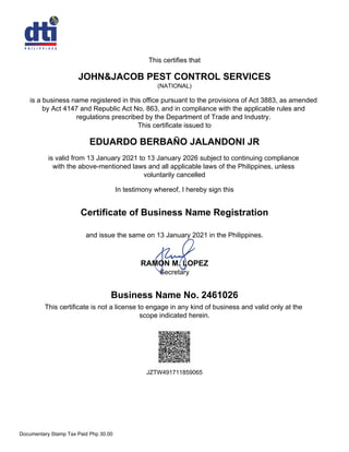 This certifies that
JOHN&JACOB PEST CONTROL SERVICES
(NATIONAL)
is a business name registered in this office pursuant to the provisions of Act 3883, as amended
by Act 4147 and Republic Act No. 863, and in compliance with the applicable rules and
regulations prescribed by the Department of Trade and Industry.
This certificate issued to
EDUARDO BERBAÑO JALANDONI JR
is valid from 13 January 2021 to 13 January 2026 subject to continuing compliance
with the above-mentioned laws and all applicable laws of the Philippines, unless
voluntarily cancelled
In testimony whereof, I hereby sign this
Business Name No. 2461026
This certificate is not a license to engage in any kind of business and valid only at the
scope indicated herein.
RAMON M. LOPEZ
Secretary
Certificate of Business Name Registration
and issue the same on 13 January 2021 in the Philippines.
JZTW491711859065
Documentary Stamp Tax Paid Php 30.00
 