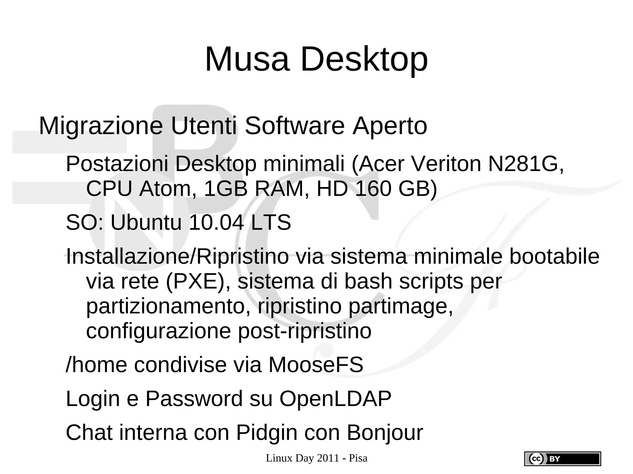 Musa Desktop
Migrazione Utenti Software Aperto
  Postazioni Desktop minimali (Acer Veriton N281G,
   CPU Atom, 1GB RAM, HD 160 GB)
  SO: Ubuntu 10.04 LTS
  Installazione/Ripristino via sistema minimale bootabile
    via rete (PXE), sistema di bash scripts per
    partizionamento, ripristino partimage,
    configurazione post-ripristino
  /home condivise via MooseFS
  Login e Password su OpenLDAP
  Chat interna con Pidgin con Bonjour
                      Linux Day 2011 - Pisa
 