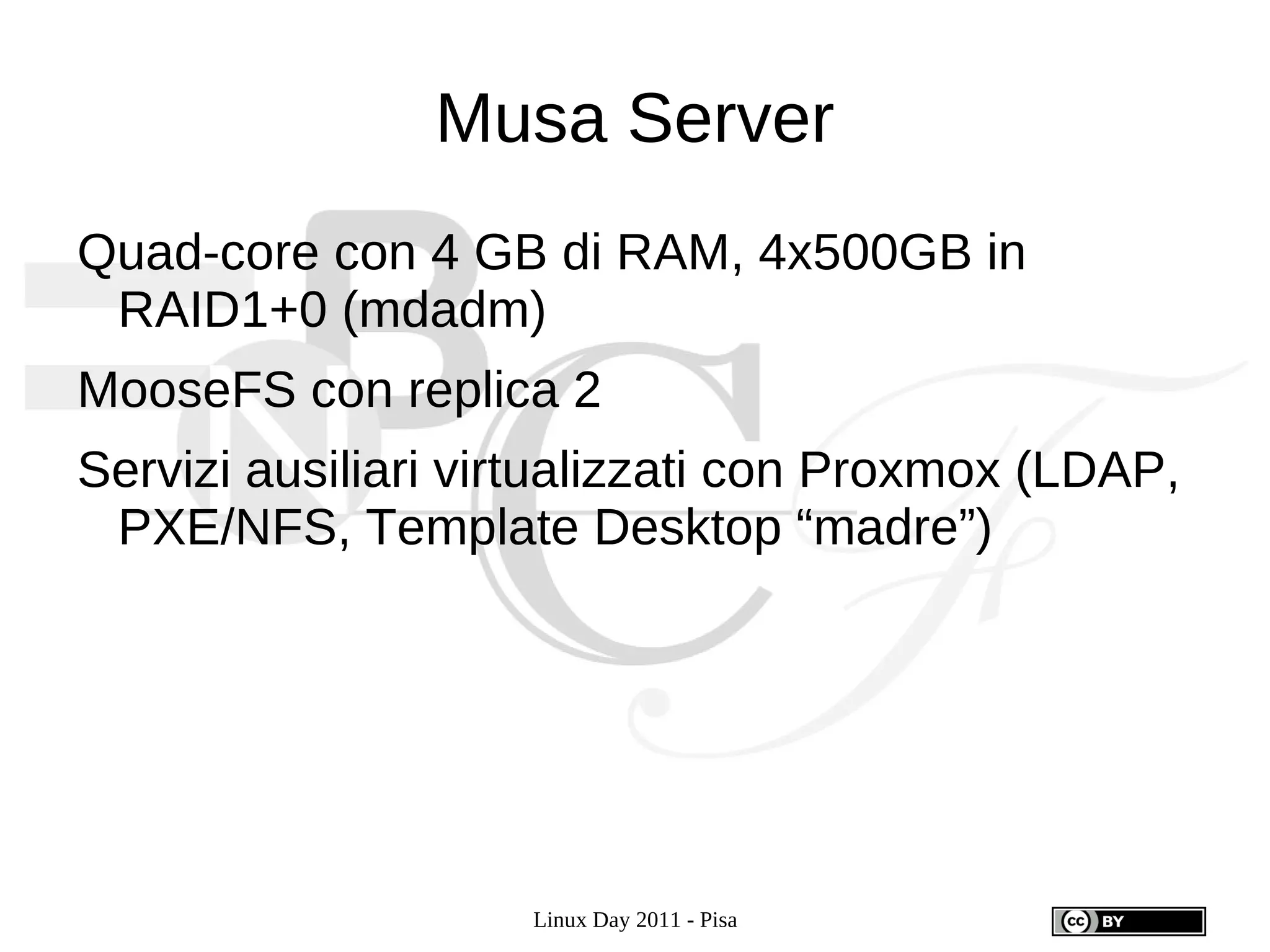 Musa Server
Quad-core con 4 GB di RAM, 4x500GB in
 RAID1+0 (mdadm)
MooseFS con replica 2
Servizi ausiliari virtualizzati con Proxmox (LDAP,
 PXE/NFS, Template Desktop “madre”)




                    Linux Day 2011 - Pisa
 