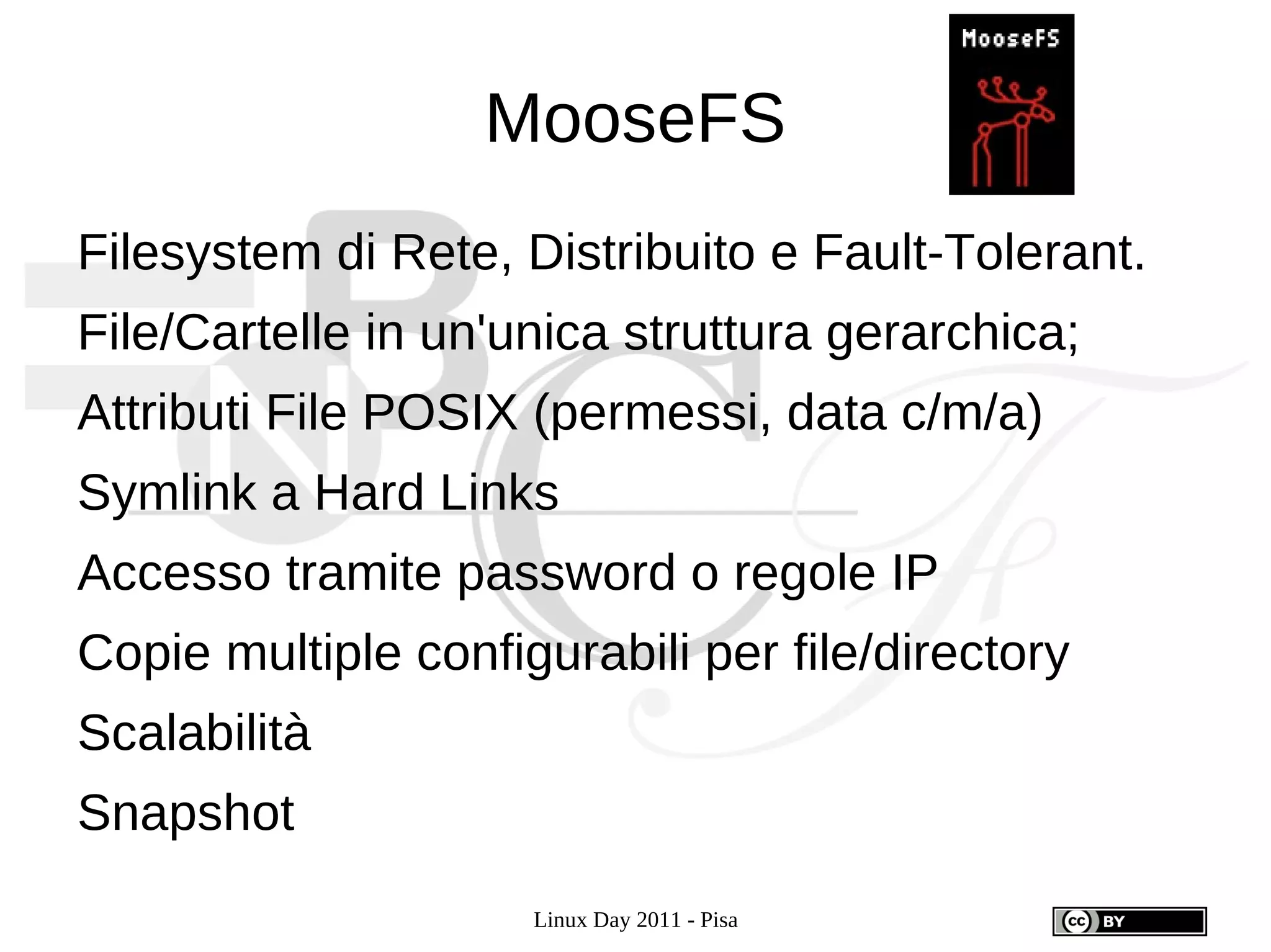MooseFS
Filesystem di Rete, Distribuito e Fault-Tolerant.
File/Cartelle in un'unica struttura gerarchica;
Attributi File POSIX (permessi, data c/m/a)
Symlink a Hard Links
Accesso tramite password o regole IP
Copie multiple configurabili per file/directory
Scalabilità
Snapshot
                     Linux Day 2011 - Pisa
 