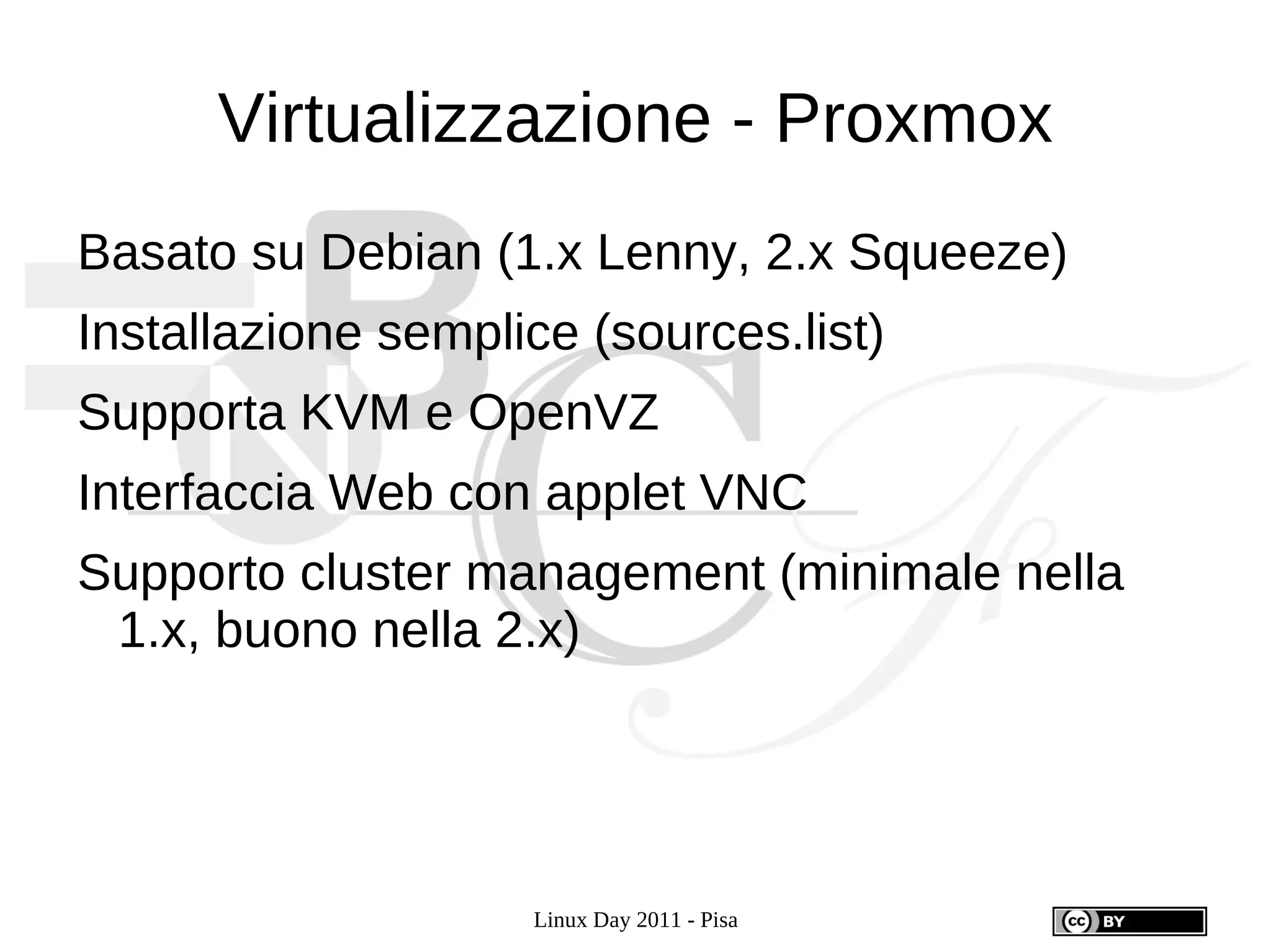 Virtualizzazione - Proxmox
Basato su Debian (1.x Lenny, 2.x Squeeze)
Installazione semplice (sources.list)
Supporta KVM e OpenVZ
Interfaccia Web con applet VNC
Supporto cluster management (minimale nella
 1.x, buono nella 2.x)




                    Linux Day 2011 - Pisa
 