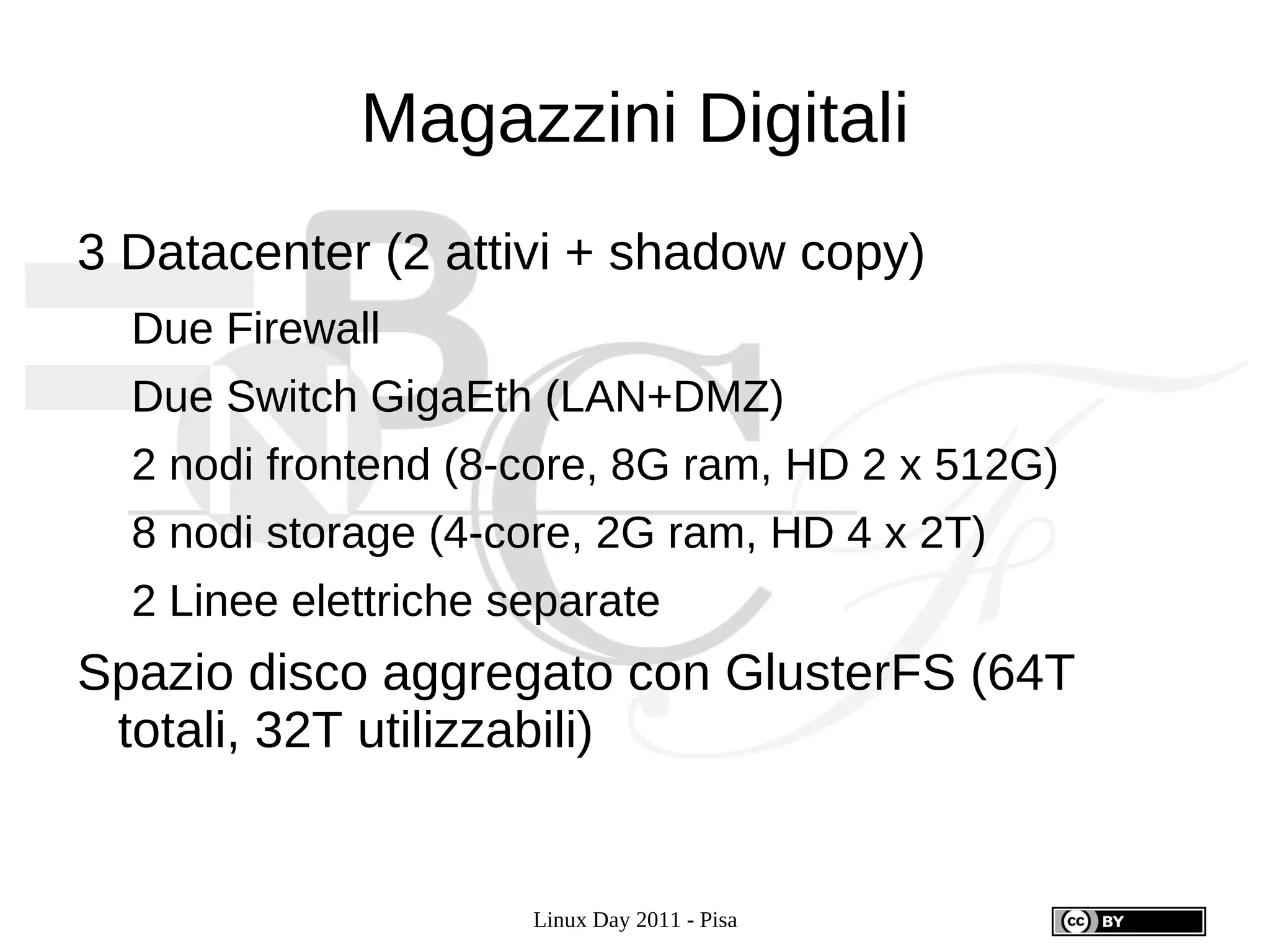 Magazzini Digitali
3 Datacenter (2 attivi + shadow copy)
  Due Firewall
  Due Switch GigaEth (LAN+DMZ)
  2 nodi frontend (8-core, 8G ram, HD 2 x 512G)
  8 nodi storage (4-core, 2G ram, HD 4 x 2T)
  2 Linee elettriche separate
Spazio disco aggregato con GlusterFS (64T
 totali, 32T utilizzabili)


                      Linux Day 2011 - Pisa
 