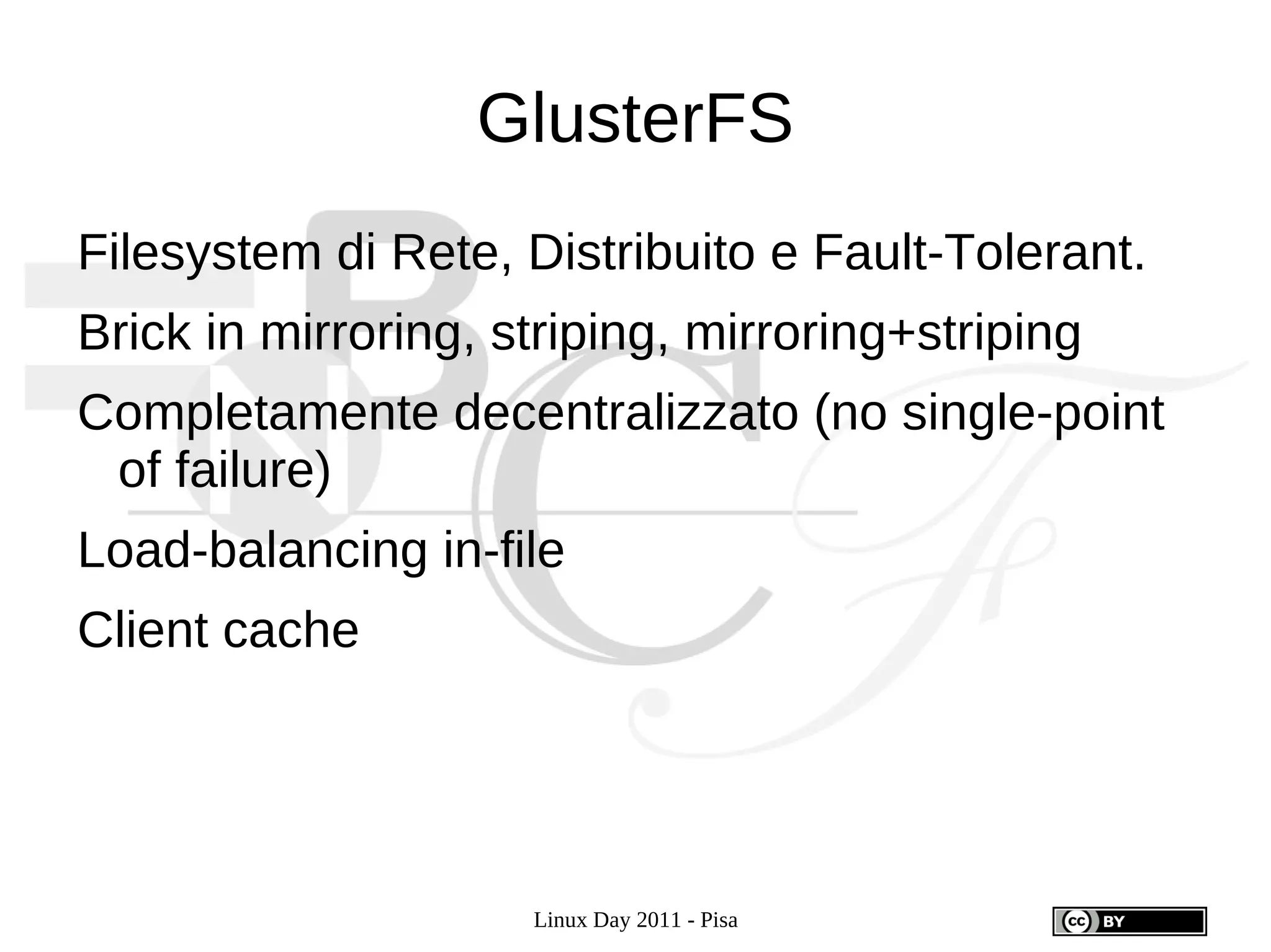 GlusterFS
Filesystem di Rete, Distribuito e Fault-Tolerant.
Brick in mirroring, striping, mirroring+striping
Completamente decentralizzato (no single-point
 of failure)
Load-balancing in-file
Client cache




                     Linux Day 2011 - Pisa
 