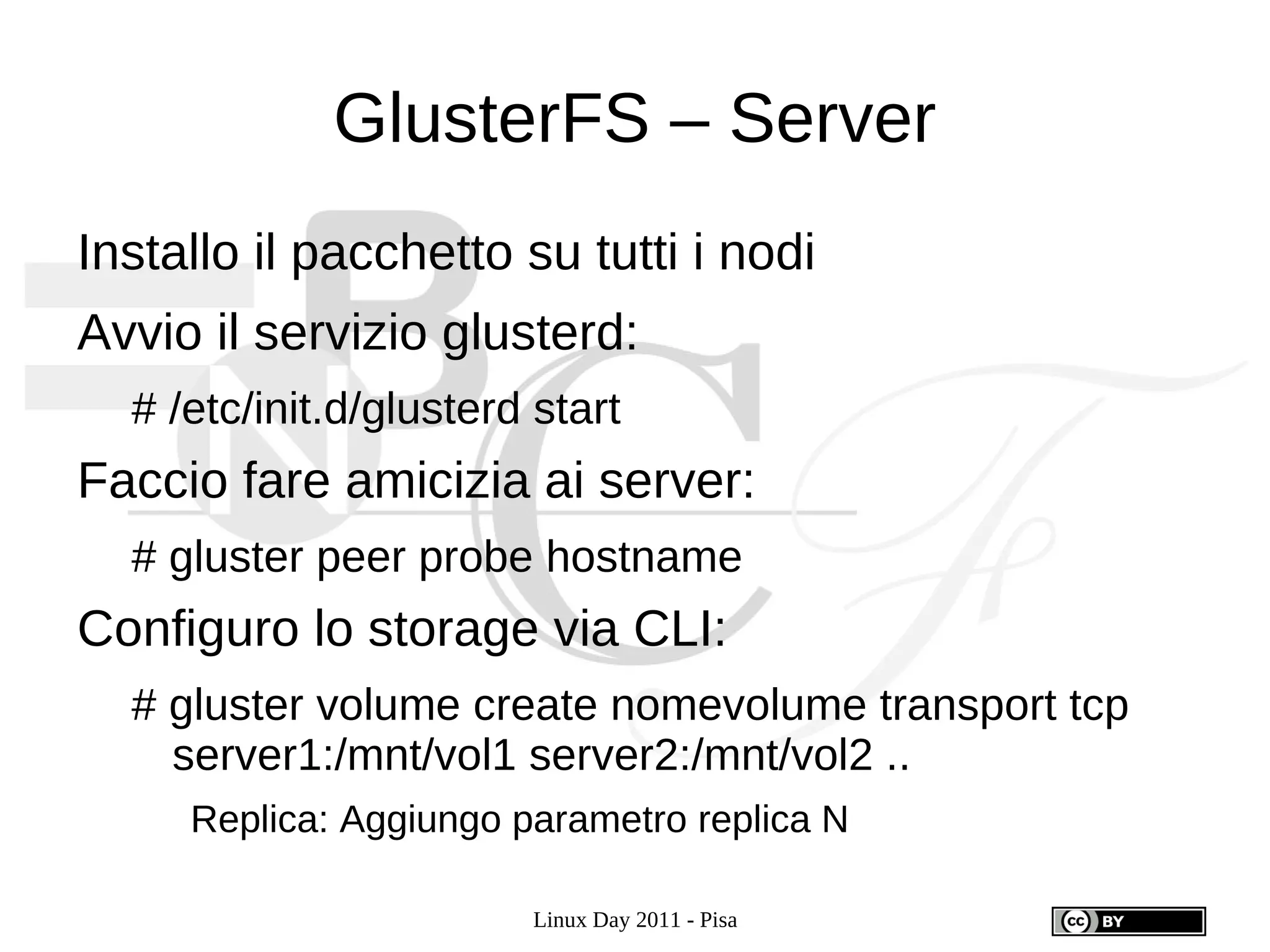 GlusterFS – Server
Installo il pacchetto su tutti i nodi
Avvio il servizio glusterd:
  # /etc/init.d/glusterd start
Faccio fare amicizia ai server:
  # gluster peer probe hostname
Configuro lo storage via CLI:
  # gluster volume create nomevolume transport tcp
    server1:/mnt/vol1 server2:/mnt/vol2 ..
     Replica: Aggiungo parametro replica N

                        Linux Day 2011 - Pisa
 