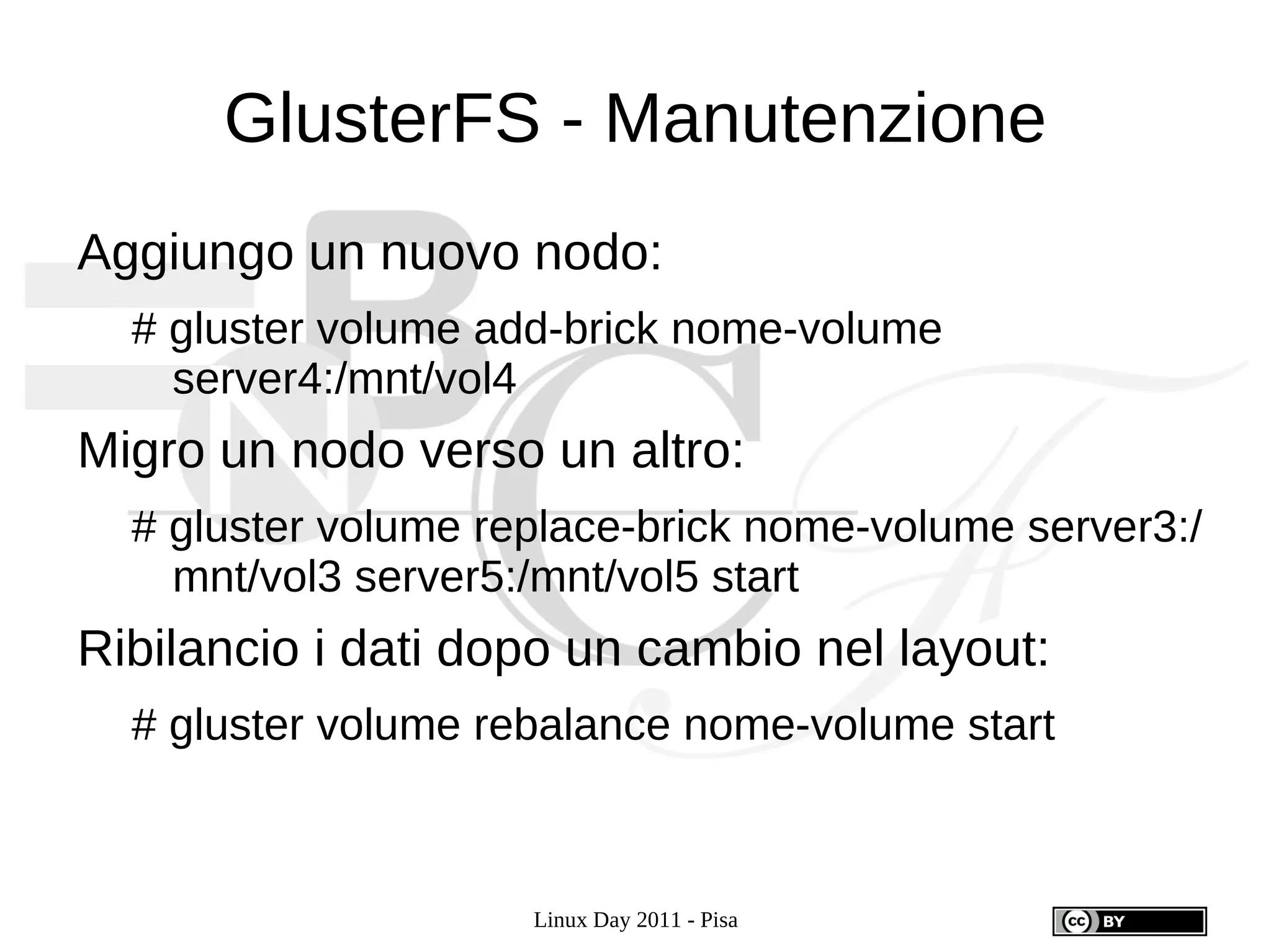 GlusterFS - Manutenzione
Aggiungo un nuovo nodo:
  # gluster volume add-brick nome-volume
    server4:/mnt/vol4
Migro un nodo verso un altro:
  # gluster volume replace-brick nome-volume server3:/
    mnt/vol3 server5:/mnt/vol5 start
Ribilancio i dati dopo un cambio nel layout:
  # gluster volume rebalance nome-volume start



                     Linux Day 2011 - Pisa
 