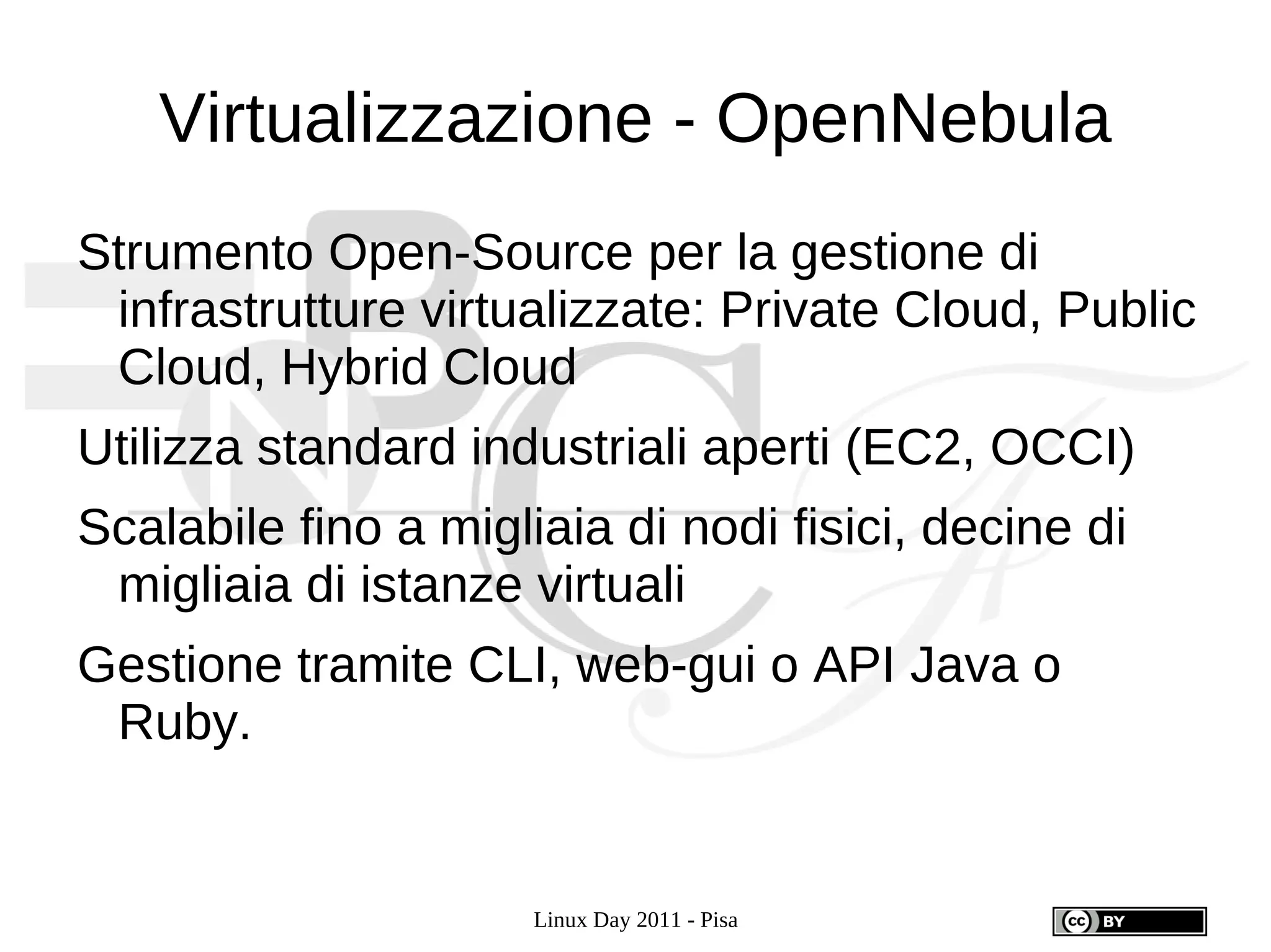 Virtualizzazione - OpenNebula
Strumento Open-Source per la gestione di
 infrastrutture virtualizzate: Private Cloud, Public
 Cloud, Hybrid Cloud
Utilizza standard industriali aperti (EC2, OCCI)
Scalabile fino a migliaia di nodi fisici, decine di
 migliaia di istanze virtuali
Gestione tramite CLI, web-gui o API Java o
 Ruby.


                      Linux Day 2011 - Pisa
 