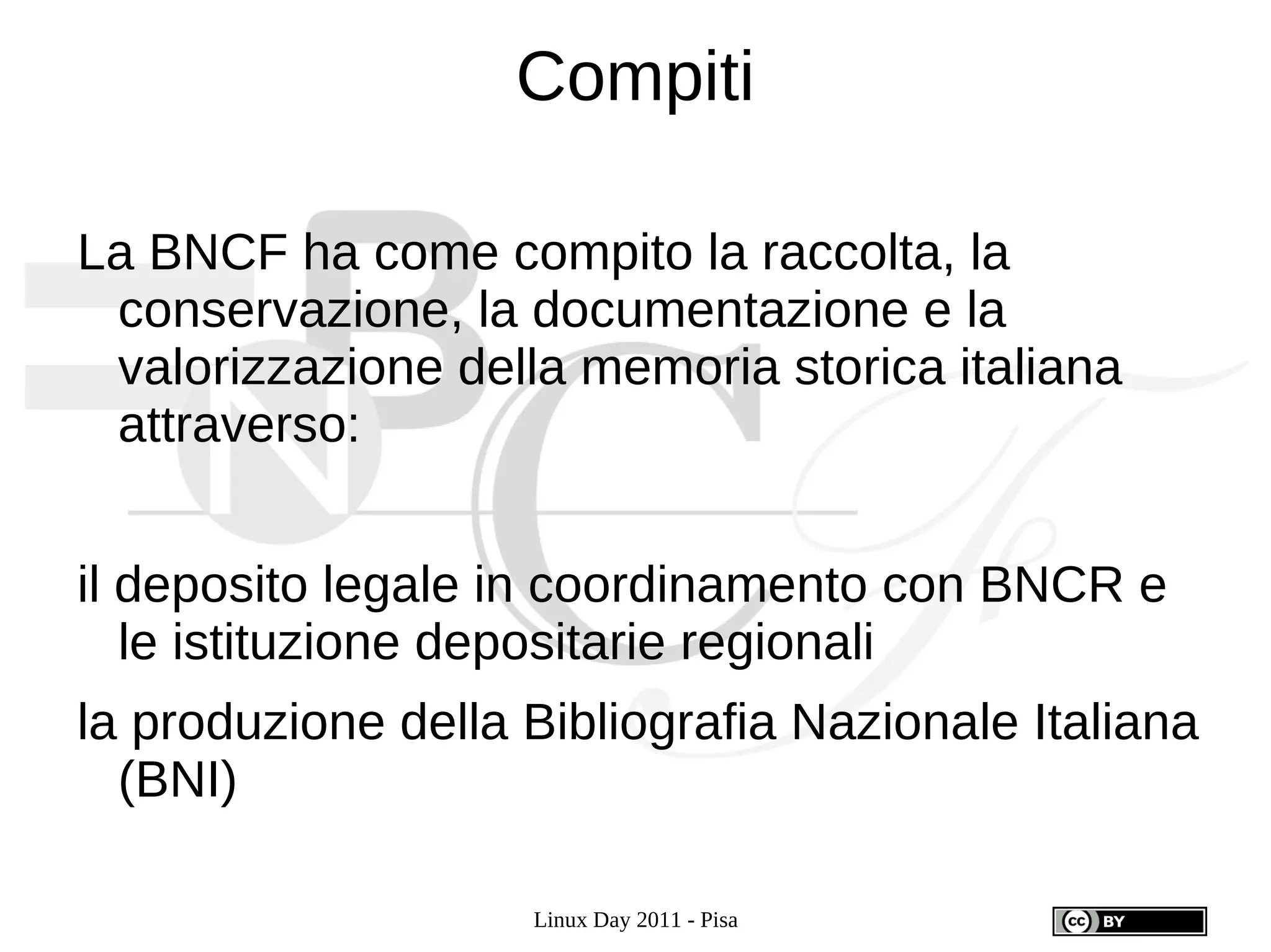 Compiti

La BNCF ha come compito la raccolta, la
 conservazione, la documentazione e la
 valorizzazione della memoria storica italiana
 attraverso:


il deposito legale in coordinamento con BNCR e
   le istituzione depositarie regionali
la produzione della Bibliografia Nazionale Italiana
  (BNI)

                    Linux Day 2011 - Pisa
 