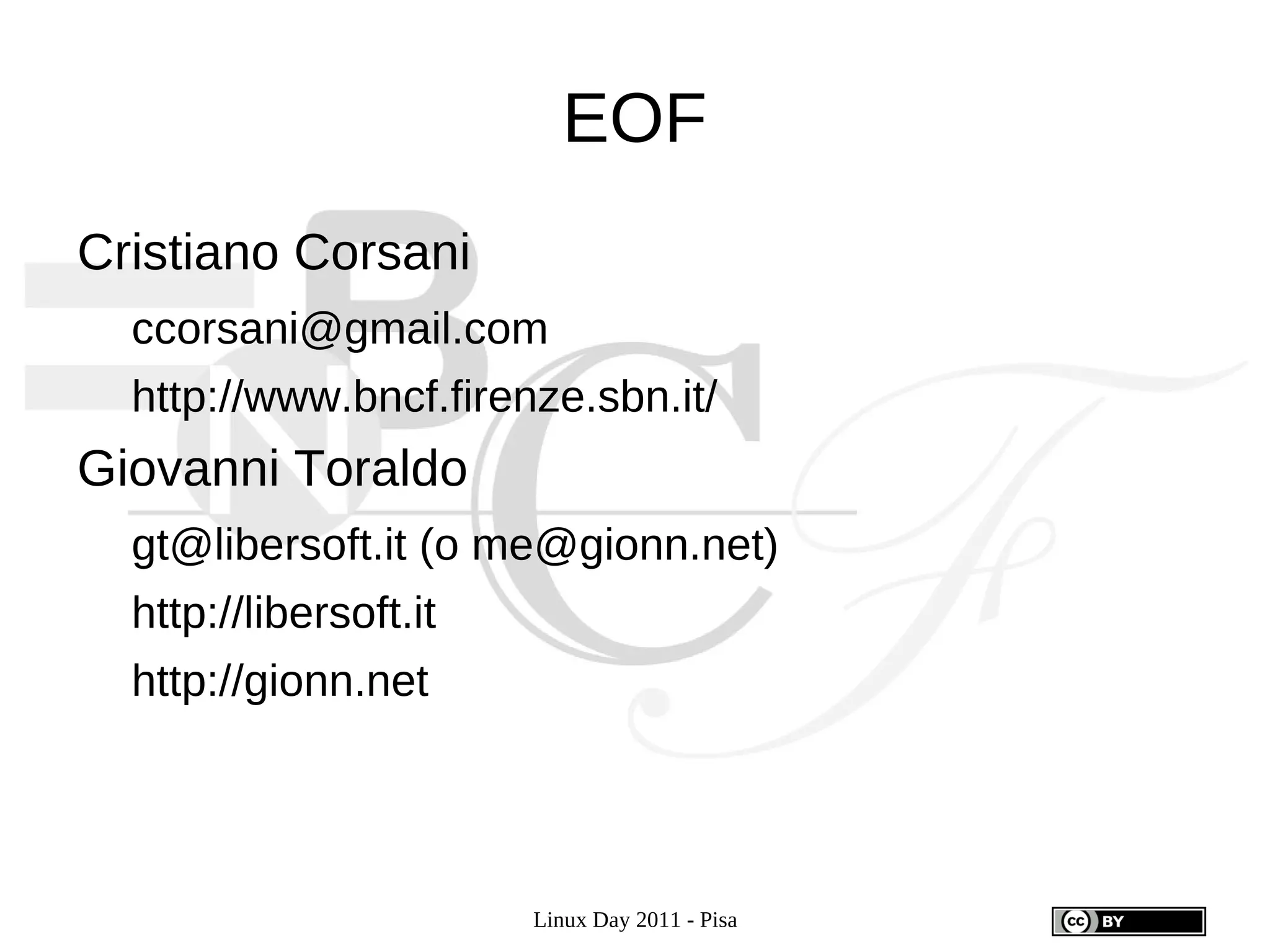 EOF
Cristiano Corsani
  ccorsani@gmail.com
  http://www.bncf.firenze.sbn.it/
Giovanni Toraldo
  gt@libersoft.it (o me@gionn.net)
  http://libersoft.it
  http://gionn.net




                        Linux Day 2011 - Pisa
 