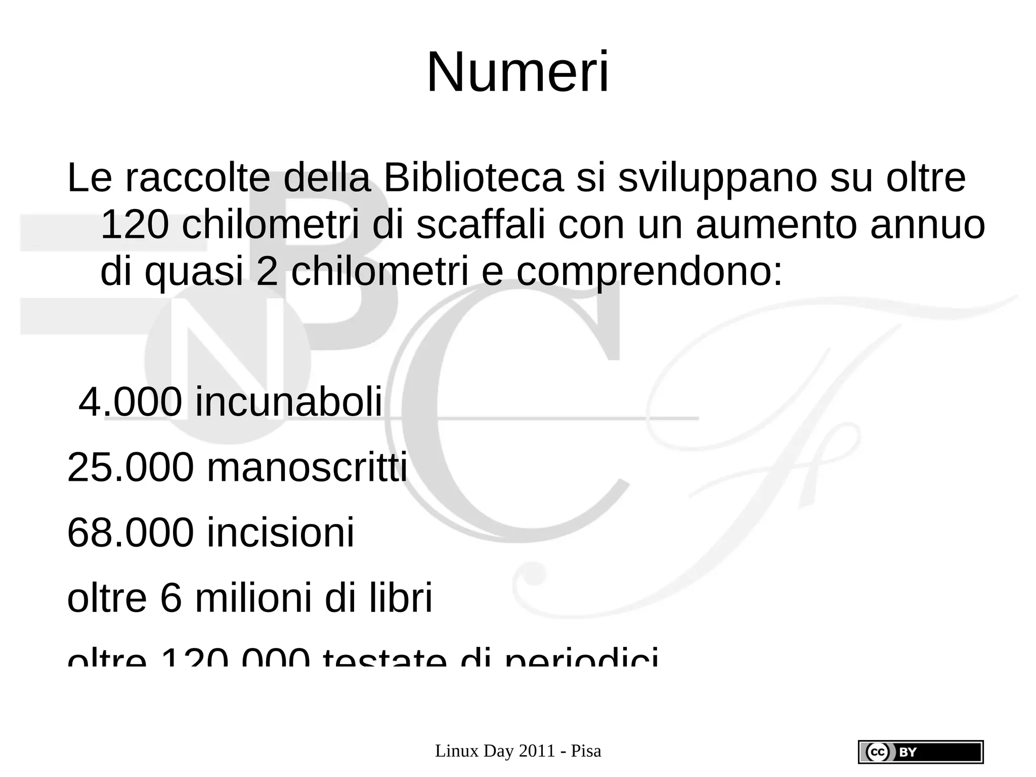 Numeri
Le raccolte della Biblioteca si sviluppano su oltre
 120 chilometri di scaffali con un aumento annuo
 di quasi 2 chilometri e comprendono:


4.000 incunaboli
25.000 manoscritti
68.000 incisioni
oltre 6 milioni di libri
oltre 120.000 testate di periodici.
                           Linux Day 2011 - Pisa
 