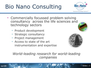 Bio Nano Consulting Commercially focussed problem solving consultancy  across the life sciences and technology sectors Product development  Strategic consultancy Project management  Access to state of the art  instrumentation and expertise World-leading research for world-leading companies 