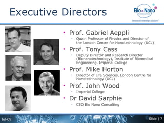 Executive Directors Prof. Gabriel Aeppli Quain Professor of Physics and Director of the London Centre for Nanotechnology (UCL) Prof. Tony Cass Deputy Director and Research Director (Bionanotechnology), Institute of Biomedical Engineering, Imperial College Prof. Mike Horton Director of Life Sciences, London Centre for Nanotechnology (UCL) Prof. John Wood Imperial College Dr David Sarphie CEO Bio Nano Consulting 
