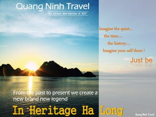 Quang Ninh Travel
The hottest destinations of 2013
From the past to present we create a
new brand new legend
In Heritage Ha Long
Imagine the quiet...
the time….
the history….
Imagine your self there !
Just be
Quang Ninh Travel
 
