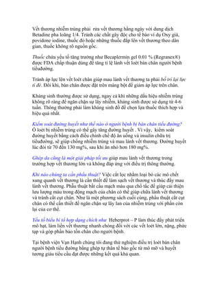 Vết thương nhiễm trùng phải rửa vết thương hằng ngày với dung dịch
Betadine pha loãng 1/4. Tránh các chất gây độc cho tế bào ví dụ Oxy già,
povidone iodine, thuốc đỏ hoặc những thuốc đắp lên vết thương theo dân
gian, thuốc không rõ nguồn gốc.
Thuốc chứa yếu tố tăng trưởng như Becaplermin gel 0.01 % (Regranex®)
được FDA chấp thuận dùng để tăng tỉ lệ lành vết loét bàn chân người bệnh
tiểuđường.
Tránh áp lực lên vết loét chân giúp mau lành vết thương ta phải bố trí lại lực
tì đè. Đôi khi, bàn chân được đặt trên máng bột để giảm áp lực trên chân.
Kháng sinh thường được sử dụng, ngay cả khi những dấu hiệu nhiễm trùng
không rõ ràng để ngăn chặn sự lây nhiễm, kháng sinh được sử dụng từ 4-6
tuần. Thông thường phải làm kháng sinh đồ để chọn lựa thuốc thích hợp và
hiệu quả nhất.
Kiểm soát đường huyết như thế nào ở người bệnh bị bàn chân tiểu đường?
Ổ loét bị nhiễm trùng có thể gây tăng đường huyết . Vì vậy, kiểm soát
đường huyết bằng cách điều chỉnh chế độ ăn uống và insulin chữa trị
tiểuđường, sẽ giúp chống nhiễm trùng và mau lành vết thương. Đường huyết
lúc đói từ 70 đến 130 mg%, sau khi ăn nhỏ hơn 180 mg%.
Ghép da cũng là một giải pháp tối ưu giúp mau lành vết thương trong
trường hợp vết thương lớn và không đáp ứng với điều trị thông thường.
Khi nào chúng ta cần phẩu thuật? Việc cắt lọc nhằm loại bỏ các mô chết
xung quanh vết thương là cần thiết để làm sạch vết thương và thúc đẩy mau
lành vết thương. Phẫu thuật bắt cầu mạch máu qua chổ tắc để giúp cải thiện
lưu lượng máu trong động mạch của chân có thể giúp chữa lành vết thương
và tránh cắt cụt chân. Như là một phương sách cuối cùng, phẩu thuật cắt cụt
chân có thể cần thiết để ngăn chặn sự lây lan của nhiễm trùng với phần còn
lại của cơ thể.
Yếu tố biểu bì tổ hợp dạng chích như Heberprot – P làm thúc đẩy phát triển
mô hạt, làm liền vết thương nhanh chóng đối với các vết loét lớn, nặng, phức
tạp và góp phần bảo tồn chân cho người bệnh.
Làm cách nào có thể phòng ngừa được nguy cơ bị cắt cụt chân?
Để tránh được nguy cơ cắt cụt chân thì yêu cầu quan trọng nhất là cần kiểm

 