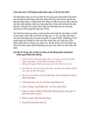 soát tốt đường huyết bằng cách thực hiện chế độ ăn lành mạnh, tập thể dục
đều đặn hằng ngày và dùng thuốc theo đúng chỉ dẫn của bác sỹ. Bên cạnh đó
cần thực hiện nghiêm chỉnh các biện pháp bảo vệ bàn chân để tránh bị chấn
thương. Chúng ta cần ý thức được rằng các biện pháp này tuy đơn giản
nhưng lại có thể mang đến hiệu quả rất lớn.
Tại Việt Nam hiện nay chưa có chuyên khoa bàn chân để việc khám và chữa
trị các bệnh ở bàn chân có bài bản và hiệu quả. Vì vậy việc theo dõi chăm
sóc bàn chân hằng ngày rất quan trọng đối với người bệnh tiểuđường. Sở dĩ
người bệnh tiểu đường bị viêm loét chân nhiều như vậy là do bác sỹ lẫn
người bệnh chưa coi trọng việc chăm sóc. Do đó, để hạn chế tối đa hậu quả
viêm loét chân người bệnh tiểuđường nên quan tâm chăm sóc bàn chân mỗi
ngày.
Sau đây là 10 quy tắc cơ bản tự chăm sóc để phòng biến chứng bàn
chân người bệnh tiểu đường
1. Kiểm tra bàn chân mỗi ngày( nhìn và sờ nắn), tìm xem có chai

chân, mụn nước, vết cắt, trầy xướt hoặc vết loét.
2. Không nên ngâm chân lâu trong nước, đặc biệt là nước ấm.
3. Giữ khô ráo sạch sẽ tránh nấm chân; sử dụng kem dưỡng để làm

ẩm, mềm da như Physiogel.
4. Rửa bàn chân bằng xà phòng nhẹ hoặc với các dung dịch chuyên

dùng hàng ngày.
5. Cắt móng chân, cạo các chỗ chai cứng đúng cách.
6. Luôn cử động,“tập dưỡng sinh” cho bàn, ngón chân.
7. Chọn vớ, giày có đệm lót thích hợp; không đi giầy chật, giày có

mũi nhọn, giày cao gót.
8. Kiểm tra giày, dép trước khi mang.
9. Tuyệt đối không hút thuốc lá.
10. Có vết xướt loét phải gặp bác sĩ chuyên khoa ngay.

 