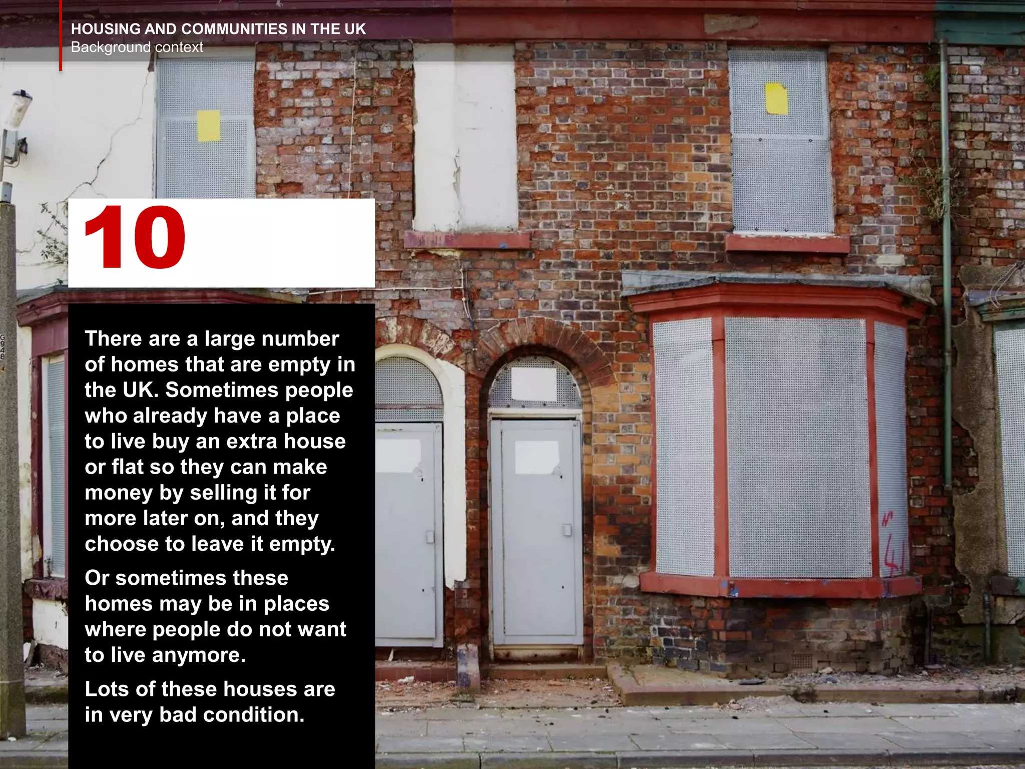 HOUSING AND COMMUNITIES IN THE UK
Background context
There are a large number
of homes that are empty in
the UK. Sometimes people
who already have a place
to live buy an extra house
or flat so they can make
money by selling it for
more later on, and they
choose to leave it empty.
Or sometimes these
homes may be in places
where people do not want
to live anymore.
Lots of these houses are
in very bad condition.
10
 