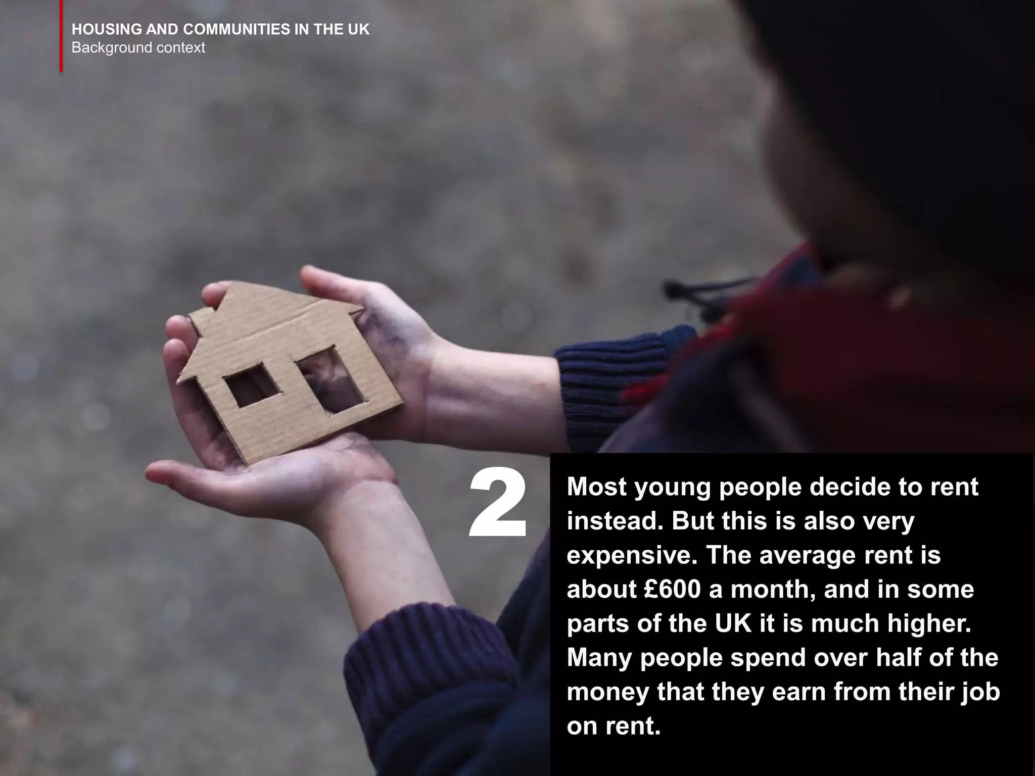 HOUSING AND COMMUNITIES IN THE UK
Background context
Most young people decide to rent
instead. But this is also very
expensive. The average rent is
about £600 a month, and in some
parts of the UK it is much higher.
Many people spend over half of the
money that they earn from their job
on rent.
2
 