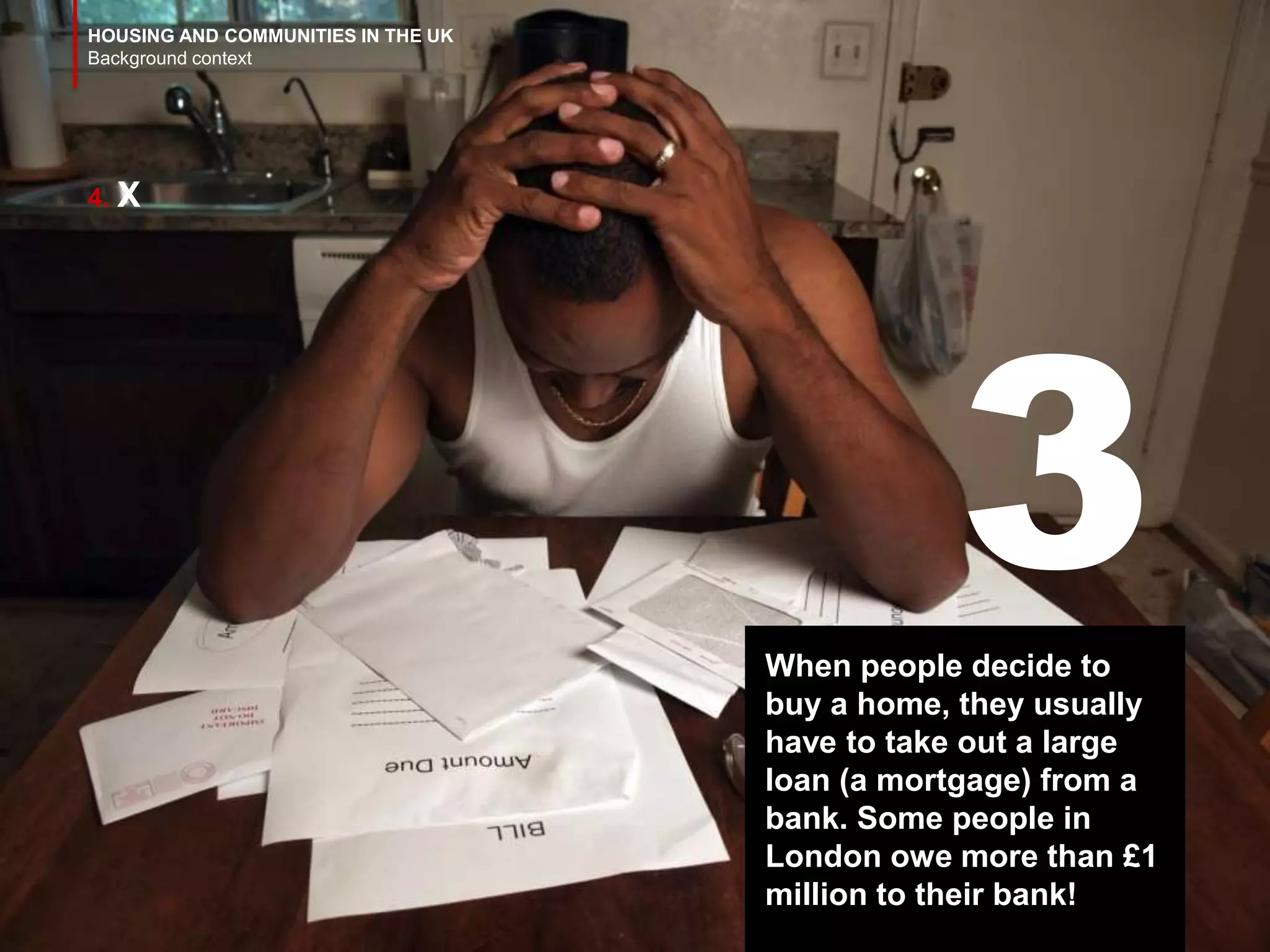 HOUSING AND COMMUNITIES IN THE UK
Background context
4. X
When people decide to
buy a home, they usually
have to take out a large
loan (a mortgage) from a
bank. Some people in
London owe more than £1
million to their bank!
3
 